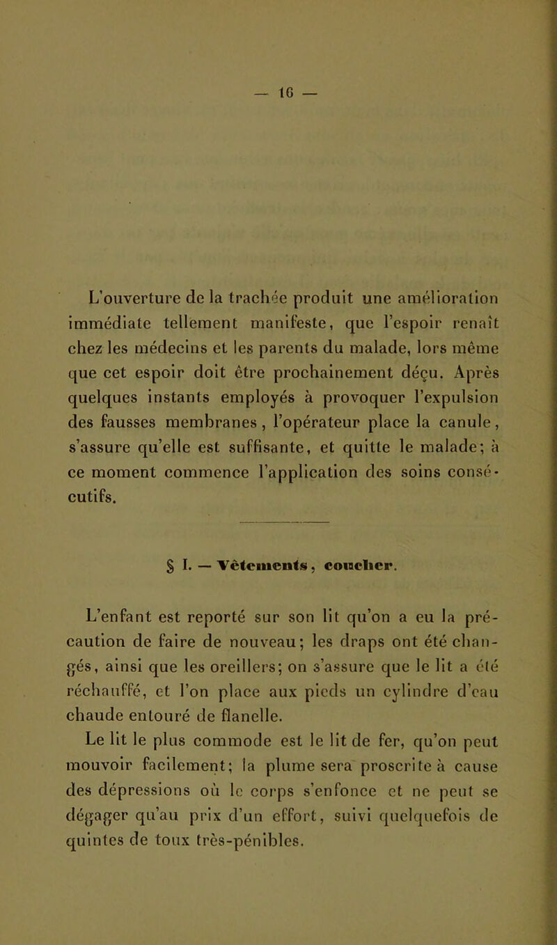 L’ouverture de la trachée produit une amélioration immédiate tellement manifeste, que l’espoir renaît chez les médecins et les parents du malade, lors même que cet espoir doit être prochainement déçu. Après quelques instants employés à provoquer l’expulsion des fausses membranes, l’opérateur place la canule, s’assure qu’elle est suffisante, et quitte le malade; à ce moment commence l’application des soins consé- cutifs. SI. — ■Vcteincnts, coinclicr. L’enfant est reporté sur son lit qu’on a eu la pré- caution de faire de nouveau; les draps ont été chan- gés, ainsi que les oreillers; on s’assure que le lit a été réchauffé, et l’on place aux pieds un cylindre d’eau chaude entouré de flanelle. Le lit le plus commode est le Ht de fer, qu’on peut mouvoir facilement; la plume sera proscrite à cause des dépressions où le corps s’enfonce et ne peut se dégager qu’au prix d’un effort, suivi quelquefois de quintes de toux très-pénibles.