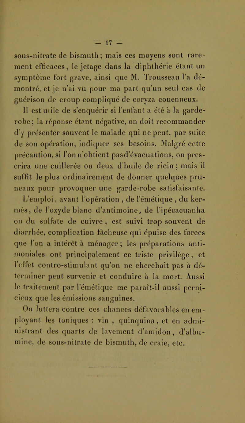 sous-nitpatc de bismuth; mais ces moyens sont rare- ment efficaces, le jetage clans la dlphlhérle étant un symptôme fort jrrave, ainsi que M. Trousseau l’a dé- montré, et je n’al vu pour ma part cju’un seul cas de guérison de croup compliqué de coryza couenneux. Il est uille de s’enquérir si l’enfant a été à la garde- robe; la réponse étant négative, on doit recommander d’y présenter souvent le malade cjui ne peut, par suite de son opéiatlon, indiquer ses besoins. Malgré cette précaution, si l’on n’obtient pasd’évacuations, on pres- crira une cuillerée ou deux d’huile de ricin ; mais il suffit le plus ordinairement de donner c[uelqucs pru- neaux pour provoquer une garde-robe satisfaisante. L’emploi, avant l’opération , de l’éméllque , du ker- mès, de l’oxyde blanc d’antimoine, de ripécacuanha ou du sulfate de cuivre , est suivi tro{) souvent de diarrhée, complication fâcheuse qui épuise des forces cjue l’on a Intérêt à ménager ; les préparations anti- moniales ont principalement ce triste privilège, et l’effet contro-stimulant cju’on ne cherchait pas à dé- terminer peut survenir et conduire à la mort. Aussi le traitement par l’émétic[ue me paraît-il aussi perni- cieux que les émissions sanguines. On luttera contre ces chances défavorables en em- ployant les toniques : vin , quinquina , et en admi- nistrant des quarts de lavement d’amidon, d’albu- mine, de sous-nitrate de bismuth, de craie, etc.