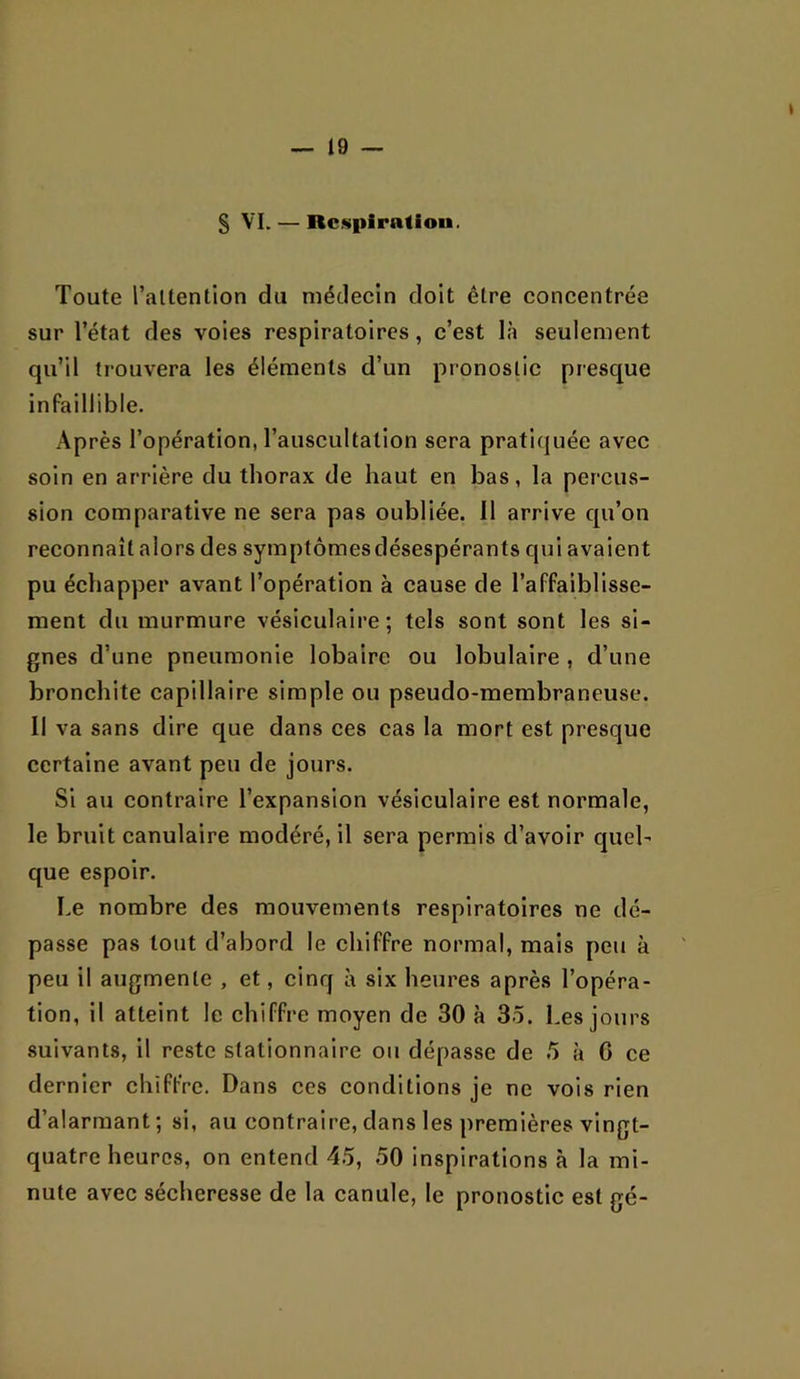 § VI. — Respiration. Toute l’altention du médecin doit être concentrée sur l’état des voies respiratoires, c’est là seulement qu’il trouvera les éléments d’un pronostic presque infaillible. Après l’opération, l’auscultation sera pratiquée avec soin en arrière du thorax de haut en bas, la percus- sion comparative ne sera pas oubliée. 11 arrive qu’on reconnaît alors des symptômes désespérants qui avaient pu échapper avant l’opération à cause de l’affaiblisse- ment du murmure vésiculaire; tels sont sont les si- gnes d’une pneumonie lobalre ou lobulaire , d’une bronchite capillaire simple ou pseudo-membraneuse. Il va sans dire que dans ces cas la mort est presque certaine avant peu de jours. Si au contraire l’expansion vésiculaire est normale, le bruit canulaire modéré, il sera permis d’avoir quel- que espoir. Le nombre des mouvements respiratoires ne dé- passe pas tout d’abord le chiffre normal, mais peu à peu il augmente , et, cinq à six heures après l’opéra- tion, il atteint le chiffre moyen de 30 à 35. Les jours suivants, il reste stationnaire ou dépasse de 5 à C ce dernier chiffre. Dans ces conditions je ne vois rien d’alarmant; si, au contraire, dans les premières vingt- quatre heures, on entend 45, 50 inspirations à la mi- nute avec sécheresse de la canule, le pronostic est gé-