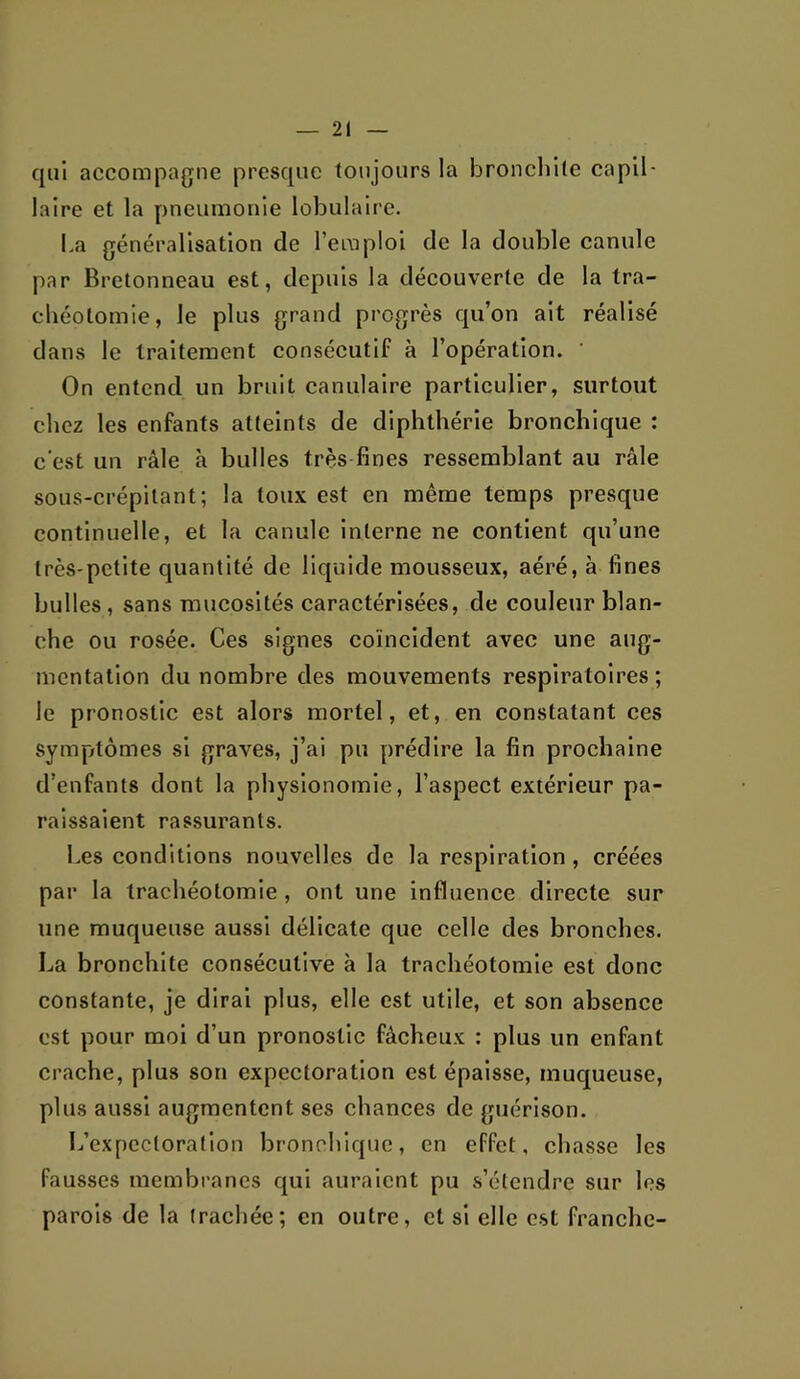 qui accompagne presque toujours la broncliile capil- laire et la pneumonie lobulaire. La généralisation de l’emploi de la double canule par Bretonneau est, depuis la découverte de la tra- chéotomie, le plus grand progrès qu’on ait réalisé dans le traitement consécutif à l’opération. ' On entend un bruit canulaire particulier, surtout chez les enfants atteints de diphthérie bronchique : c'est un râle à bulles très fines ressemblant au râle sous-crépilant; la toux est en même temps presque continuelle, et la canule interne ne contient qu’une très-petite quantité de liquide mousseux, aéré, à fines bulles, sans mucosités caractérisées, de couleur blan- che ou rosée. Ces signes coïncident avec une aug- mentation du nombre des mouvements respiratoires ; le pronostic est alors mortel, et, en constatant ces sympftômes si graves, j’ai pu prédire la fin prochaine d’enfants dont la physionomie, l’aspect extérieur pa- raissaient rassurants. Les conditions nouvelles de la respiration, créées par la trachéotomie, ont une influence directe sur une muqueuse aussi délicate que celle des bronches. La bronchite consécutive à la trachéotomie est donc constante, je dirai plus, elle est utile, et son absence est pour moi d’un pronostic fâcheux : plus un enfant crache, plus son expectoration est épaisse, muqueuse, plus aussi augmentent ses chances de guérison. L’expectoration bronchique, en effet, chasse les fausses membranes qui auraient pu s’étendre sur les parois de la trachée; en outre, et si elle c.st franche-