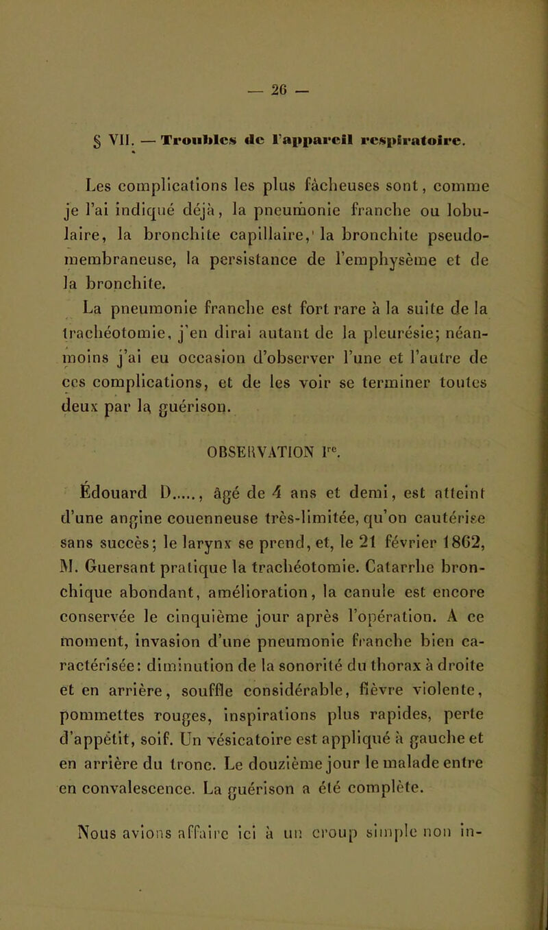 § VII. — Trouille» (le rapiiareil respiratoire. Les complications les plus fâcheuses sont, comme je l’ai indiqué déjà, la pneutiionle franche ou lobu- laire, la bronchite capillaire,' la bronchite pseudo- membraneuse, la persistance de l’emphysème et de la bronchite. La pneumonie franche est fort rare à la suite de la trachéotomie, j’en dirai autant de la pleurésie; néan- moins j’ai eu occasion d’observer l’une et l’autre de ces complications, et de les voir se terminer toutes deux par la guérison. OBSERVATION F®. Édouard D âgé de 4 ans et demi, est atteint d’une angine couenneuse très-limitée, qu’on cautérise sans succès; le larynx se prend, et, le 21 février 18G2, ]\I. Guersant pratique la trachéotomie. Catarrhe bron- chique abondant, amélioration, la canule est encore conservée le cinquième jour après l’opération. A ce moment, invasion d’une pneumonie franche bien ca- ractérisée: diminution de la sonorité du thorax à droite et en arrière, souffle considérable, fièvre violente, pommettes rouges, inspirations plus rapides, perte d’appétit, soif. Un vésicatoire est appliqué à gauche et en arrière du tronc. Le douzième jour le malade entre en convalescence. La guérison a été complète. Nous avions affaire ici à uiî croup simple non in-