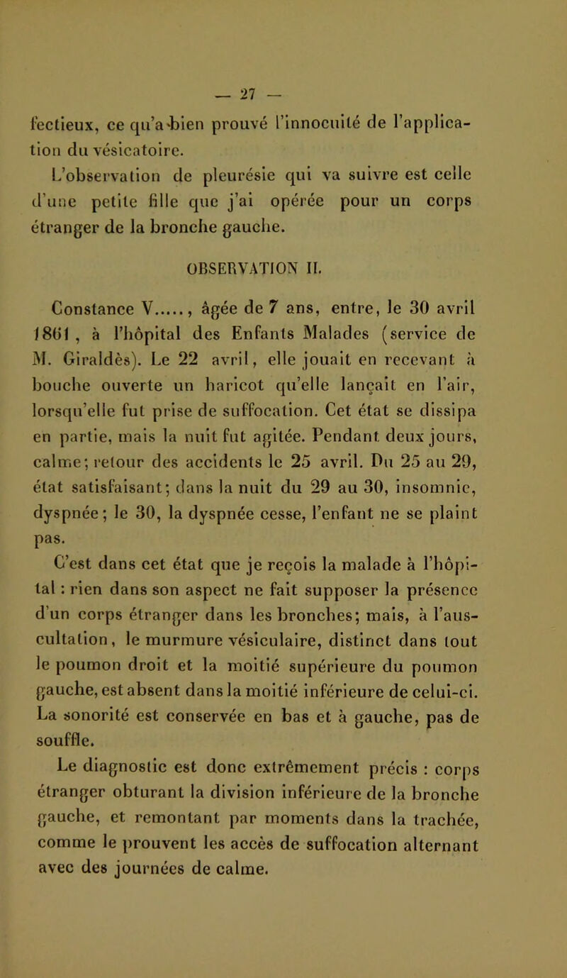 l’ectieux, ce qu’a'bien prouvé l’innocuité de l’applica- tion du vésicatoire. L’observation de pleurésie qui va suivre est celle d’une petite fille que j’ai opérée pour un corps étranger de la bronche gauche. OBSERVATION II. Constance V âgée de 7 ans, entre, le 30 avril 1801 , à l’hôpital des Enfants Malades (service de M. Giraldès). Le 22 avril, elle jouait en recevant à bouche ouverte un haricot qu’elle lançait en l’air, lorsqu’elle fut prise de suffocation. Cet état se dissipa en partie, mais la nuit fut agitée. Pendant deux jours, calme; l'etour des accidents le 25 avril. Pu 25 au 29, état satisfaisant; dans la nuit du 29 au 30, insomnie, dyspnée; le 30, la dyspnée cesse, l’enfant ne se plaint pas. C’est dans cet état que je reçois la malade à l’hôpi- tal : rien dans son aspect ne fait supposer la présence d’un corps étranger dans les bronches; mais, à l’aus- cultation, le murmure vésiculaire, distinct dans tout le poumon droit et la moitié supérieure du poumon gauche, est absent dans la moitié inférieure de celui-ci. La sonorité est conservée en bas et à gauche, pas de souffle. Le diagnostic est donc extrêmement précis : corps étranger obturant la division inférieure de la bronche gauche, et remontant par moments dans la trachée, comme le prouvent les accès de suffocation alternant avec des journées de calme.