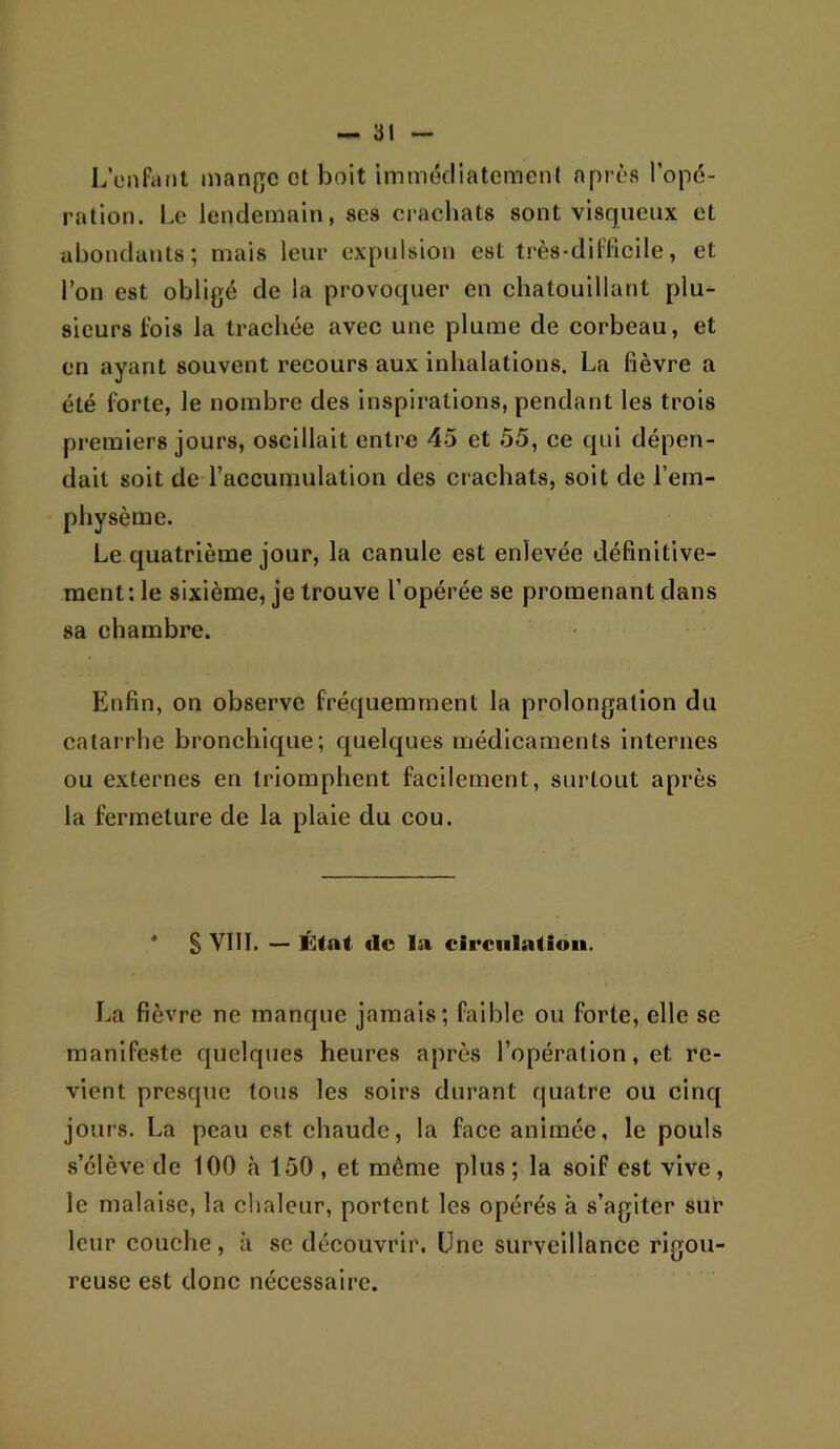 LÏMifatït mange et boit immédiatement après l’opé- ration. Le lendemain, ses crachats sont visqueux et abondants; mais leur expulsion est très-difficile, et l’on est obligé de la provoquer en chatouillant plu- sieurs fois la trachée avec une plume de corbeau, et en ayant souvent recours aux inhalations. La fièvre a été forte, le nombre des inspirations, pendant les trois premiers jours, oscillait entre 45 et 55, ce qui dépen- dait soit de l’accuniulation des crachats, soit de l’em- physème. Le quatrième jour, la canule est enlevée définitive- ment: le sixième, je trouve l’opérée se promenant dans sa chambre. Enfin, on observe fréquemment la prolongation du catarrhe bronchique; quelques médicaments Internes ou externes en triomphent facilement, surtout après la fermeture de la plaie du cou. * S VIII. — État de la circulation. La fièvre ne manque jamais; faible ou forte, elle se manifeste quelques heures après l’opération, et re- vient presque tous les soirs durant quatre ou cinq jours. La peau est chaude, la face animée, le pouls s’élève de 100 «à 150 , et même plus; la soif est vive, le malaise, la chaleur, portent les opérés à s’agiter sur leur couche, à se découvrir. Une surveillance rigou- reuse est donc nécessaire.