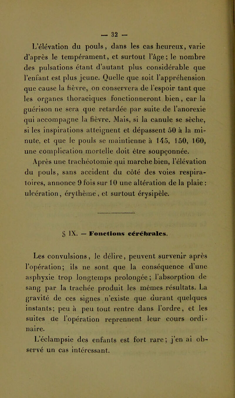 L’élévation du pouls, dans les cas heureux, varie d’après le tempérament, et surtout l’âge; le nombre des pulsations étant d’autant plus considérable que l’enfant est plus jeune. Quelle que soit l’appréhension que cause la fièvre, on conservera de l’espoir tant que les organes thoraciques fonetlonneront bien, car la guérison ne sera que retardée par suite de l’anorexie qui accompagne la fièvre. Mais, si la canule se sèche, si les inspirations atteignent et dépassent 50 à la mi- nute, et que le pouls se maintienne à 14.5, 150, 160, une complication mortelle doit être soupçonnée. Après une trachéotomie qui marche bien, l’élévation du pouls, sans accident du côté des voies respira- toires, annonce 9 fois sur 10 une altération de la plaie : ulcération, érythème, et surtout érysipèle. § IX. — Fonctions cérébrales. Les convulsions, le délire, peuvent survenir après l’opération; ils ne sont que la conséquence d’une asphyxie trop longtemps prolongée; l’absorption de sang par la traehée produit les mêmes résultats. La gravité de ces signes n’existe que durant quelques Instants; peu à peu tout rentre dans l’ordre, et les suites üe l’opération reprennent leur cours ordi- naire. L’éclampsie des enfants est fort rare; j’en ai ob- servé un cas intéressant.