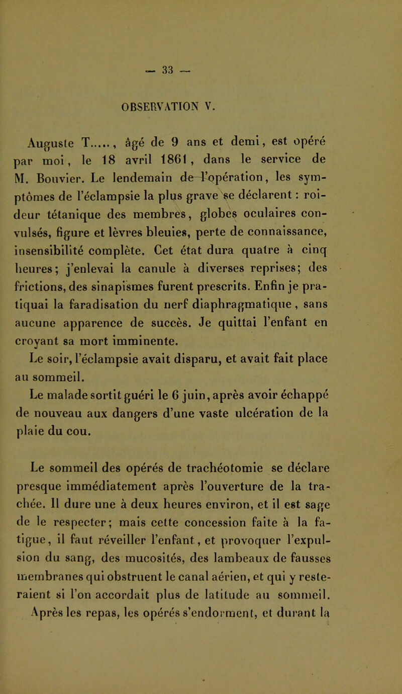 OBSERVATION V. Auguste T âgé de 9 ans et demi, est opéré par moi, le 18 avril 1861, dans le service de M. Bouvier. Le lendemain de l’opération, les sym- ptômes de l’éclampsie la plus grave se déclarent : roi- deur tétanique des membres, globes oculaires con- vulsés, figure et lèvres bleuies, perte de connaissance, insensibilité complète. Cet état dura quatre à cinq heures; j’enlevai la canule à diverses reprises; des frictions, des sinapismes furent prescrits. Enfin je pra- tiquai la faradisation du nerf diaphragmatique , sans aucune apparence de succès. Je quittai l’enfant en croyant sa mort imminente. Le soir, l’éclampsie avait disparu, et avait fait place au sommeil. Le malade sortit guéri le 6 juin, après avoir échappé de nouveau aux dangers d’une vaste ulcération de la plaie du cou. Le sommeil des opérés de trachéotomie se déclare presque immédiatement après l’ouverture de la tra- chée. 11 dure une à deux heures environ, et il est sage de le respecter; mais cette concession faite à la fa- tigue, il faut réveiller l’enfant, et provoquer l’expul- sion du sang, des mucosités, des lambeaux de fausses membranes qui obstruent le canal aérien, et qui y reste- raient si l’on accordait plus de latitude au sommeil. Après les repas, les opérés s’endoi racnt, et durant la