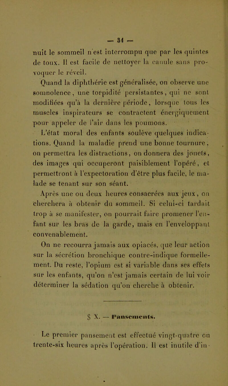 •nuit le sommeil n’est interrompu que par les quintes de toux, il est facile de nettoyer la canule sans pro- voquer le réveil. Quand la diplithérie est généralisée, on observe une somnolence, une torpidilé persistantes, qui ne sont Tiiodiliées qu’à la dernière [)ériode, lorsque ions les muscles inspirateurs se contractent énei‘gi(jucment pour appeler de l'air dans les poumons. L’état moral des enfants soulève quelques indica- tions. Quand la maladie prend une bonne toui'rmre, on permettra les distractions, on donnera des jouets, des images qui occuperont paisiblement l’opéré, et permettront à l’expectoration d’être plus facile, le ma- lade se tenant sur son séant. Après une ou deux heures consacrées aux jeux , on cherchera à obtenir du sommeil. Si celui-ci tardait trop à se manifester, on pourrait faire promener l’en- fant sur les bras de la garde, mais en l’enveloppant convenablement. On ne recourra jamais aux opiacés, que leur action sur la sécrétion bronchique contre-indique formelle- ment. Du reste, l’opium est si variable dans ses effets sur les enfants, qu’on n’est jamais certain de lui voir déterminer la sédation qu’on cherche h obtenir. S X. — Pau.scmciitK. • Le premier pansement est effectué vingt-quatre on trente-six heures après l’opération. 11 est inutile d’in-