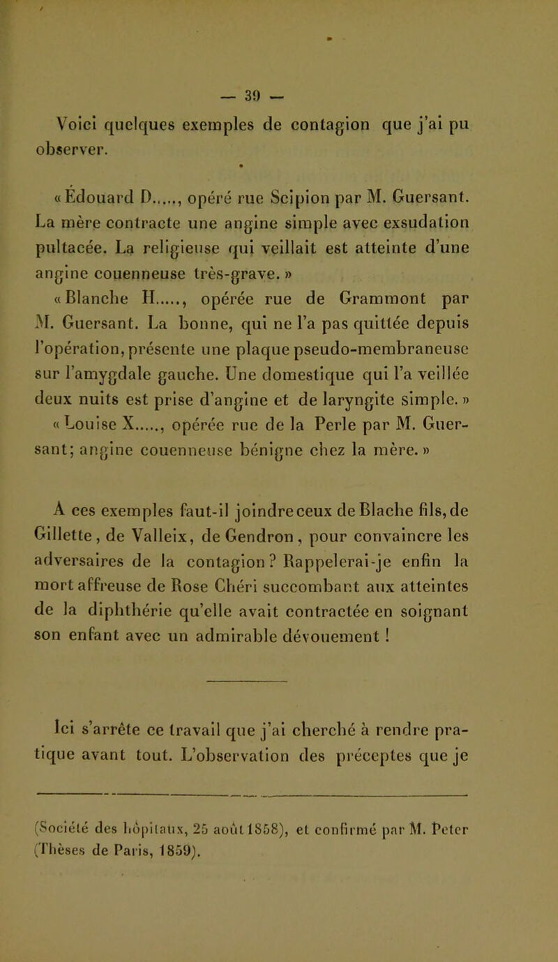 % — 39 — Voici quelques exemples de contagion que j’ai pu observer. «Edouard D opéré rue Scipion par M. Guersant. La mère contracte une angine simple avec exsudation pultacée. La religieuse qui veillait est atteinte d’une angine couenneuse très-grave. » «Blanche II , opérée rue de Grammont par M. Guersant. La bonne, qui ne l’a pas quittée depuis l’opération, présente une plaque pseudo-membraneuse sur l’amygdale gauche. Une domestique qui l’a veillée deux nuits est prise d’angine et de laryngite simple. » «Louise X opérée rue de la Perle par M. Guer- sant; angine couenneuse bénigne chez la mère.» A ces exemples faut-il joindre ceux deBlache fils, de Gillette, de Valleix, de Gendron , pour convaincre les adversaires de la contagion ? Bappelcrai-je enfin la mort affreuse de Rose Chéri succombant aux atteintes de la diphthérle qu’elle avait contractée en soignant son enfant avec un admirable dévouement ! Ici s’arrête ce travail que j’ai cherché à rendre pra- tique avant tout. L’observation des préceptes que je (Société des liôpilaux, 25 août 1858), et confirmé par M. Peter (Thèses de Paris, 1859).