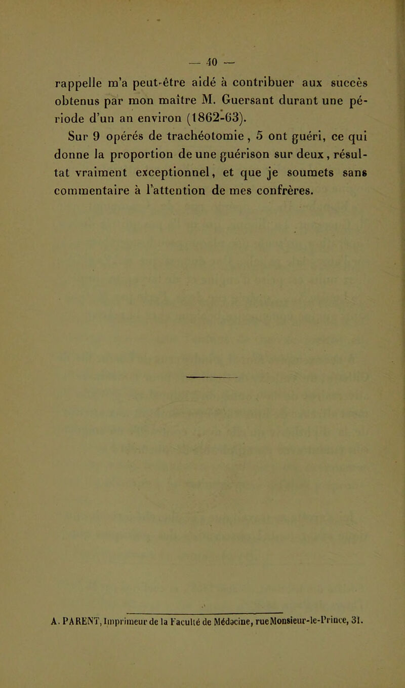 — -ÎO — rappelle m’a peut-être aidé à contribuer aux succès obtenus par mon maître M. Guersant durant une pé- riode d’un an environ (1862-03). Sur 9 opérés de trachéotomie, 5 ont guéri, ce qui donne la proportion de une guérison sur deux, résul- tat vraiment exceptionnel, et que je soumets sans commentaire à l’attention de mes confrères. A. PARENT, Iinprimeui-de la Faculié de Médacine, rueMonsieui'-le-Priüce, 31.