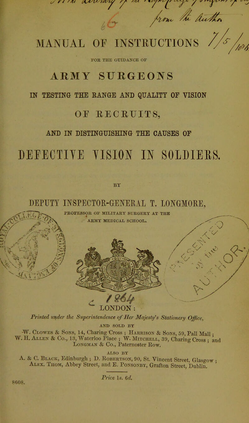 fit^ MANUAL OF INSTRUCTIONS FOR THE GUIDANCE OF ARMY SURGEONS IN TESTING THE EANGE AND QUALITY OF VISION OF RECRFITS, AND IN DISTINGUISHING THE CAUSES OP 7M DEFECTIYE YISION IN SOLDIEES. BY DEPUTY INSPECTOR-GENERAL T. LONGMORE, Printed under the Superintendence of Her Majesty’s Stationery Office, AND SOLD RT -W. Clowes & Sons, 14, Charing Cross ; Harrison & Sons, 59, Pall Mall • W. II. Allen & Co., 13, Waterloo Place ; AV. Mitchell, 39, Charing Cross ; and Longman & Co., Paternoster Eow. ’ ALSO BY A. & C. Black, Edinburgh ; D. Robertson, 90, St. Vincent Street, Glasgow • Alex. Thom, Abbey Street, and E. Ponsonby, Grafton Street, Dublin. ’ 8608. Price Is. 6d.