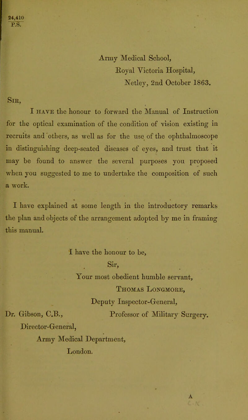 24,410 P.S. Army Medical School, Royal Victoria Hospital, Netley, 2nd October 1863. Sir, I HAVE the honour to forward the Manual of Instruction for the optical examination of the condition of vision existing in recruits and others, as well as for the use_ of the ophthalmoscope in distinguishing deep-seated diseases of eyes, and trust that it may be found to answer the several purposes you proposed when you suggested to me to undertake the composition of such a work. I have explained at some length in the introductory remarks the plan and objects of the arrangement adopted by me in framing this manual. I have the honour to he. Sir, Your most obedient humble servant, Thomas Longmore, Deputy Inspector-General, Dr. Gibson, C.B., Professor of Military Surgery. Director-General, Army Medical Department, London. A