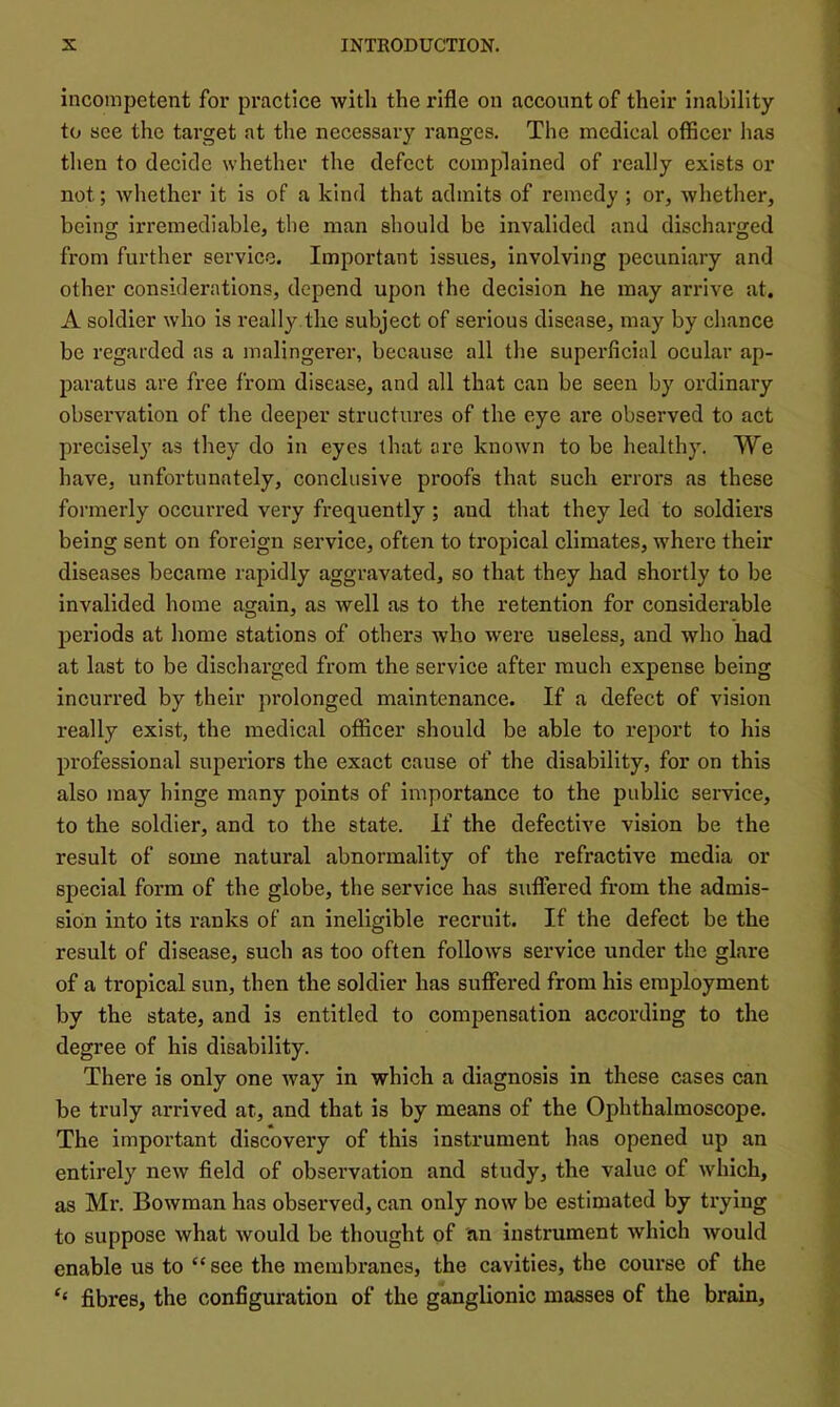 incompetent for practice with the rifle on account of their inability to see the target at tlie necessary ranges. The medical officer lias then to decide whether the defect complained of really exists or not; whether it is of a kind that admits of remedy ; or, whether, being irremediable, tlie man should be invalided and discharged from further service. Important issues, involving pecuniary and other considerations, depend upon the decision he may arrive at. A soldier who is really.the subject of serious disease, may by chance be regarded as a malingerer, because all the superficial ocular ap- paratus are free from disease, and all that can be seen by ordinary observation of the deeper structures of the eye are observed to act precisel} as they do in eyes that are known to be healthy. We have, unfortunately, conclusive proofs that such errors as these formerly occurred very frequently ; and that they led to soldiers being sent on foreign service, often to tropical climates, where their diseases became rapidly aggravated, so that they had shortly to be invalided home again, as well as to the retention for considerable periods at home stations of others who were useless, and who had at last to be discharged from the service after much expense being incurred by their prolonged maintenance. If a defect of vision really exist, the medical officer should be able to report to his professional superiors the exact cause of the disability, for on this also may hinge many points of importance to the public service, to the soldier, and to the state. If the defective vision be the result of some natural abnormality of the refractive media or special form of the globe, the service has suffered from the admis- sion into its ranks of an ineligible recruit. If the defect be the result of disease, such as too often follows service under the glare of a tropical sun, then the soldier has suffered from his employment by the state, and is entitled to compensation according to the degree of his disability. There is only one way in which a diagnosis in these cases can be truly arrived at, and that is by means of the Ophthalmoscope. The important discovery of this instrument has opened up an entirely new field of observation and study, the value of which, as Mr. Bowman has observed, can only now be estimated by trying to suppose what would be thought of an instrument which would enable us to “see the membranes, the cavities, the course of the ‘‘ fibres, the configuration of the ganglionic masses of the brain.