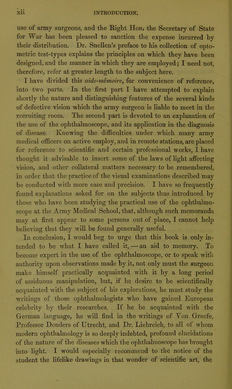 use of army surgeons, and the Right Hon. the Secretary of State for War has been pleased to sanction the expense incurred by their distribution. Dr. Snellen’s preface to his collection of opto- metric test-types explains the principles on which they have been designed, and the manner in which they are employed; I need not, therefore, refer at greater length to the subject here. I have divided this aide-memoire, for convenience of reference, into two parts. In the first part I have attempted to explain shortly the nature and distinguishing features of the several kinds of defective vision which the army surgeon is liable to meet in the recruiting room. The second part is devoted to an explanation of the use of the ophthalmoscope, and its application in the diagnosis of disease. Knowing the difficulties under which many army medical officers on active employ, and in remote stations, are placed for reference to scientific and certain professional works, I have thought it advisable to insert some of the laws of light affecting vision, and other collateral matters necessary to be remembered, in order that the practice of the visual examinations described may be conducted with more ease and precision. I have so frequently found explanations asked for on the subjects thus introduced by those who have been studying the practical use of the ophthalmo- scope at the Army Medical School, that, although such memoranda may at first appear to some persons out of place, I cannot help believing that they will be found generally useful. In conclusion, I would beg to urge that this book is only in- tended to be what I have called it, — an aid to memory. To become expert in the use of the ophthalmoscope, or to speak with authority upon observations made by it, not only must the surgeon make himself practically acquainted with it by a long period of assiduous manipulation, but, if he desire to be scientifically acquainted with the subject of his explorations, he must study the writings of those ophthalmologists who have gained European celebrity by their researches. If he be acquainted with the German language, he will find in the Avritings of Yon Graefe, Professor Donders of Utrecht, and Dr. Liebreich, to all of whom modern ophthalmology is so deeply indebted, profound elucidations of the nature of the diseases which the ophthalmoscope has brought into light. I would especially recommend to the notice of the student the lifelike draAvings in that wonder of scientific art, the