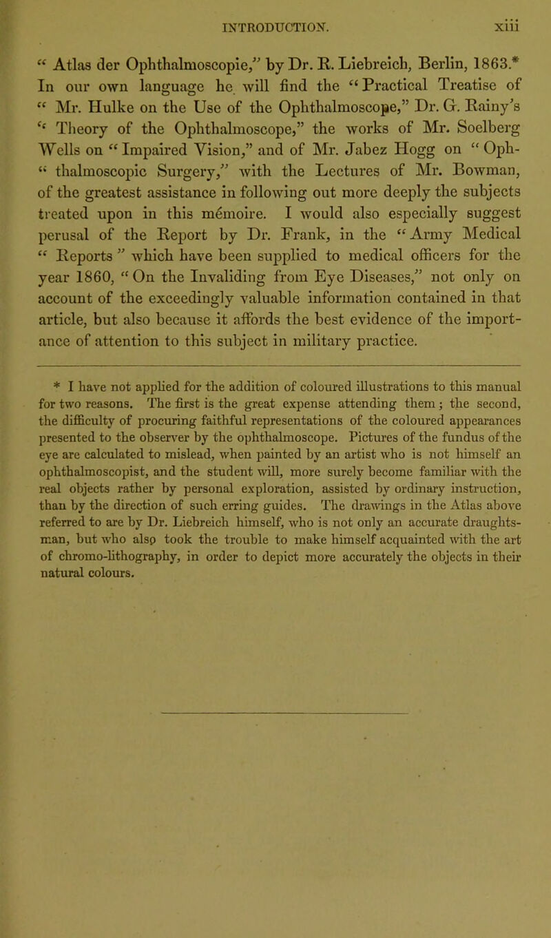 “ Atlas der Ophthalmoscopie/' by Dr. R. Liebreich, Berlin, 1863.* In our own language he will find the “ Practical Treatise of  Mr. Hulke on the Use of the Ophthalmoscope,” Dr. G. Bainy’s Tlieory of the Ophthalmoscope,” the works of Mr. Soelberg Wells on “Impaired Vision,” and of Mr. Jabez Hogg on “ Oph- “ thalmoscopic Surgery,” with the Lectures of Mr. Bowman, of the greatest assistance in following out more deeply the subjects treated upon in this m^moire. I would also especially suggest perusal of the Report by Dr. Frank, in the “Army Medical “ Reports ” which have been supplied to medical officers for the year 1860, “ On the Invaliding from Eye Diseases,” not only on account of the exceedingly valuable information contained in that article, but also because it affords the best evidence of the import- ance of attention to this subject in military practice. * I have not applied for the addition of coloured illustrations to this manual for two reasons, 'fhe first is the great expense attending them; the second, the difficulty of procuring faithful representations of the coloured appeai'ances presented to the ohserv^er by the ophthalmoscope. Pictures of the fundus of the eye are calculated to mislead, when painted by an artist who is not himself an ophthalmoscopist, and the student will, more surely become familiar with the real objects rather by personal exploration, assisted by ordinary instruction, than by the direction of such erring guides. The draAvings in the Atlas above referred to are by Dr. Liebreich himself, who is not only an accurate draughts- man, but who alsp took the trouble to make himself acquainted with the art of chromo-hthography, in order to depict more accurately the objects in their natural colours.