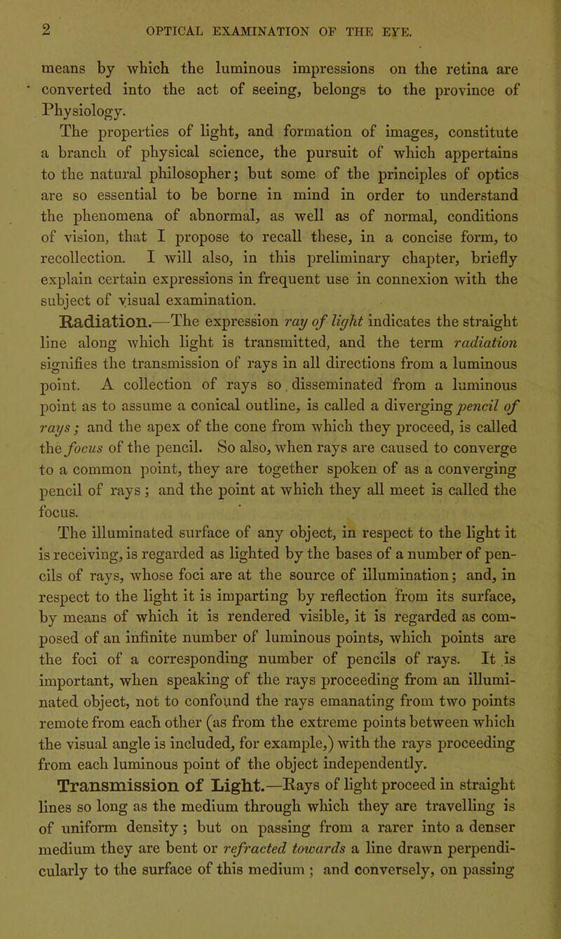 means by which the luminous impressions on the retina are converted into the act of seeing, belongs to the province of Physiology. The properties of light, and formation of images, constitute a branch of physical science, the pursuit of which appertains to the natural philosopher; but some of the principles of optics are so essential to be borne in mind in order to understand the phenomena of abnormal, as well as of normal, conditions of vision, that I propose to recall these, in a concise form, to recollection. I will also, in this preliminary chapter, briefly explain certain expressions in frequent use in connexion with the subject of visual examination. Radiation.—The expression ray of light indicates the straight line along which light is transmitted, and the term radiation signifies the transmission of rays in all directions from a luminous point. A collection of rays so, disseminated from a luminous point as to assume a conical outline, is called a diverging pencil of rays; and the apex of the cone from which they proceed, is called the focus of the pencil. So also, when rays are caused to converge to a common point, they are together spoken of as a converging pencil of rays ; and the point at which they all meet is called the focus. The illuminated surface of any object, in respect to the light it is receiving, is regarded as lighted by the bases of a number of pen- cils of rays, whose foci are at the source of illumination; and, in respect to the light it is imparting by reflection from its surface, by means of which it is rendered visible, it is regarded as com- posed of an infinite number of luminous points, which points are the foci of a corresponding number of pencils of rays. It is important, when speaking of the rays proceeding from an illumi- nated object, not to confound the rays emanating from two points remote from each other (as from the exti'eme points between which the visual angle is included, for example,) Avith the rays proceeding from each luminous point of the object independently. Transmission of Light.—Rays of light proceed in straight lines so long as the medium through which they are travelling is of uniform density; but on passing from a rarer into a denser medium they are bent or refracted towards a line drawn perpendi- cularly to the surface of this medium ; and conversely, on passing