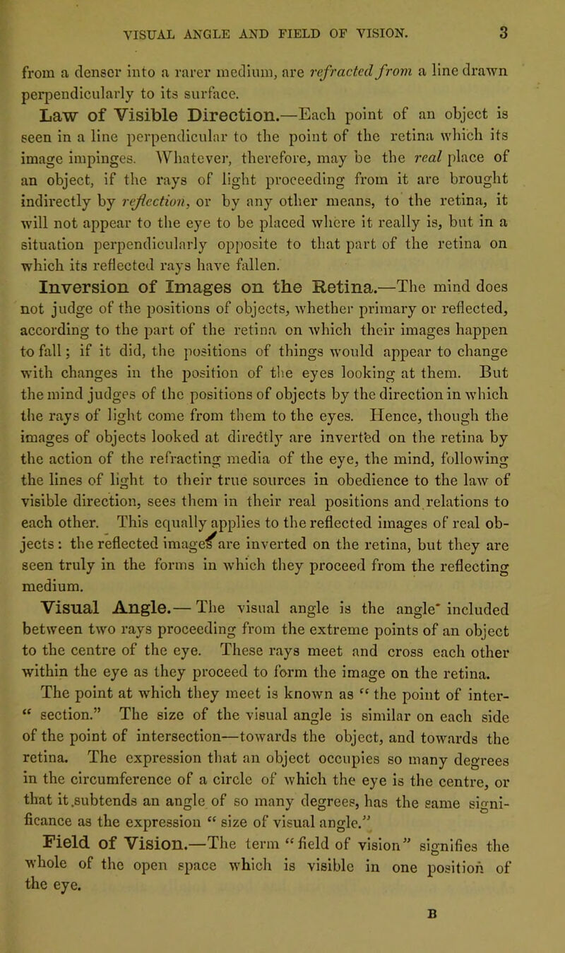 from a denser into a rarer medium, are refracted from a line drawn perpendicularly to its surface. Law of Visible Direction.—Each point of an object is seen in a line perpendicular to the point of the retina which its image impinges. Whatever, therefore, may be the real place of an object, if the rays of light proceeding from it are brought indirectly by reflection, or by any other means, to the retina, it will not appear to the eye to be placed where it really is, but in a situation perpendicularly opposite to that part of the retina on which its reflected rays have firllen. Inversion of Images on the Retina.—The mind does not judge of the positions of objects, whether primary or reflected, according to the part of the retina on which their images happen to fall; if it did, the jiositions of things would appear to change with changes in the position of the eyes looking at them. But the mind judges of the positions of objects by the direction in which the rays of light come from them to the eyes. Hence, though the images of objects looked at diredtlj'^ are inverfed on the retina by the action of the refracting media of the eye, the mind, following the lines of light to their true sources in obedience to the law of visible direction, sees them in their real positions and relations to each other. This equally applies to the reflected images of real ob- jects; the reflected image/are inverted on the retina, but they are seen truly in the forms in which they proceed from the reflecting medium. Visual Angle.— The visual angle is the angle* included between two rays proceeding from the extreme points of an object to the centre of the eye. These rays meet and cross each other within the eye as they proceed to form the image on the retina. The point at which they meet is known as “ the point of inter- “ section.” The size of the visual angle is similar on each side of the point of intersection—towards the object, and towards the retina. The expression that an object occupies so many degrees in the circumference of a circle of which the eye is the centre, or that it .subtends an angle of so many degrees, has the same signi- ficance as the expression “ size of visual angle.'' Field of Vision.—The term “field of vision” signifies the whole of the open space which is visible in one position of the eye. B