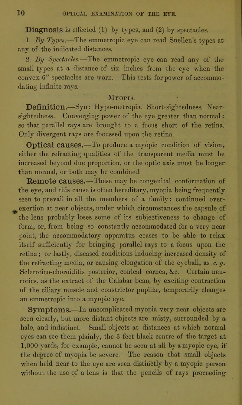 Diagnosis is effected (1) by types, and (2) by spectacles. 1. Bxj Typ es.—The emmetropic eye can read Snellen's types at any of the indicated distances. 2. By Spectacles.—The emmetropic eye can read any of the small types at a distance of six inches from the eye when the convex 6 spectacles are worn. This tests for power of accommo- dating infinite rays. Myopia. Definition.—Syn: Hypo-metropia. Short-sightedness. Near- sightedness, Converging power of the eye greater than normal r so that parallel rays are brought to a focus short of the retina. Only divergent rays are focussed upon the retina. Optical causes.—To produce a myopic condition of vision, either the refracting qualities of the transparent media must be increased beyond clue proportion, or the optic axis must be longer than normal, or both may be combined. Remote causes.—These may be congenital conformation of the eye, and this cause is often hereditary, myopia being frequently seen to prevail in all the members of a family; continued over- ^exertion at near objects, under which circumstances the capsule of the lens probably loses some of its subjectiveness to change of form, or, from being so constantly accommodated for a very near point, the accommodatory apparatus ceases to be able to relax itself sufficiently for bringing parallel rays to a focus upon the retina; or lastly, diseased conditions inducing increased density of the refracting media, or causing elongation of the eyeball, as e. g. Sclerotlco-choroiditis posterior, conical cornea, &c. Certain neu- rotics, as the extract of the Calabar bean, by exciting contraction of the ciliary muscle and constrictor pupilla), temporarily changes an emmetropic into a myopic eye. Symptoms.—In uncomplicated myopia very near objects are seen clearly, but more distant objects are misty, surrounded by a halo, and indistinct. Small objects at distances at which normal eyes can see them plainly, the 3 feet black centre of the target at 1,000 yards, for example, cannot be seen at all by a myopic eye, if the degree of myopia be severe. The reason that small objects when held near to the eye are seen distinctly by a myopic person without the use of a lens is that the pencils of rays proceeding