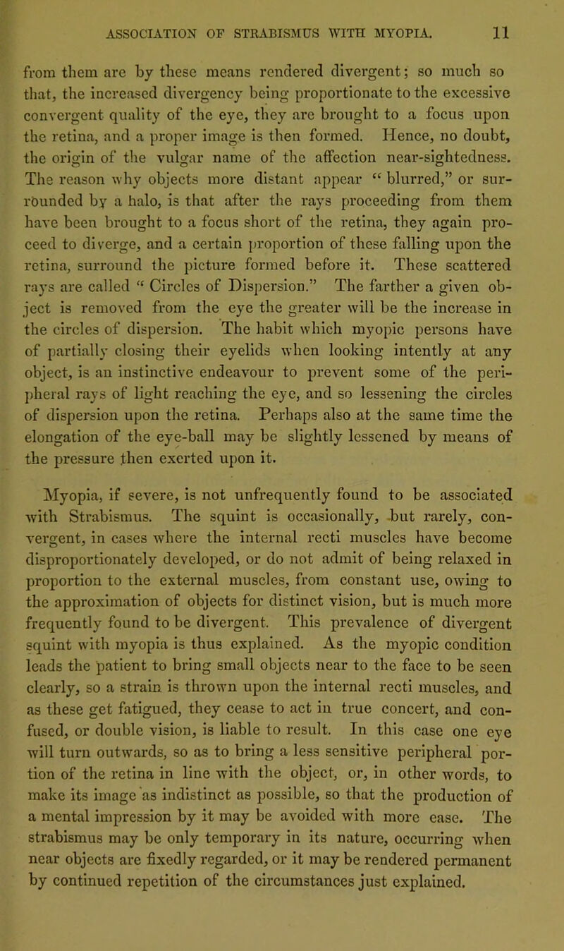 from them are by these means rendered divergent; so much so that, the increased divergency being proportionate to the excessive convergent quality of the eye, they are brought to a focus upon the retina, and a proper image is then formed. Hence, no doubt, the oriscin of the vulgar name of the affection near-sightedness. The reason why objects more distant appear “ blurred,” or sur- rounded by a halo, is that after the rays pi*oceeding from them have been brought to a focus short of the retina, they again pro- ceed to diverge, and a certain j)roportion of these falling upon the retina, surround the picture formed before it. These scattered rays are called “ Circles of Dispersion.” The farther a given ob- ject is removed from the eye the greater will be the increase in the circles of dispersion. The habit which myopic persons have of partially closing their eyelids when looking intently at any object, is an instinctive endeavour to prevent some of the peri- ])heral rays of light reaching the eye, and so lessening the circles of dispersion upon the retina. Perhaps also at the same time the elongation of the eye-ball may be slightly lessened by means of the pressure then exerted upon it. Myopia, if severe, is not unfrequently found to be associated Avith Strabismus. The squint is occasionally, -but rarely, con- A^ergent, in cases Avhere the internal recti muscles have become disproportionately developed, or do not admit of being relaxed in proportion to the extei’nal muscles, from constant use, OAving to the approximation of objects for distinct vision, but is much more frequently found to be divergent. This prevalence of divergent squint with myopia is thus explained. As the myopic condition leads the patient to bring small objects near to the face to be seen clearly, so a strain is thrown upon the internal recti muscles, and as these get fatigued, they cease to act in true concert, and con- fused, or double vision, is liable to result. In this case one eye Avill turn outwards, so as to bring a less sensitive peripheral por- tion of the retina in line with the object, or, in other words, to make its image as indistinct as possible, so that the production of a mental impression by it may be avoided with more ease. The strabismus may be only temporary in its nature, occurring Avhen near objects are fixedly regarded, or it may be rendered permanent by continued repetition of the circumstances just explained.