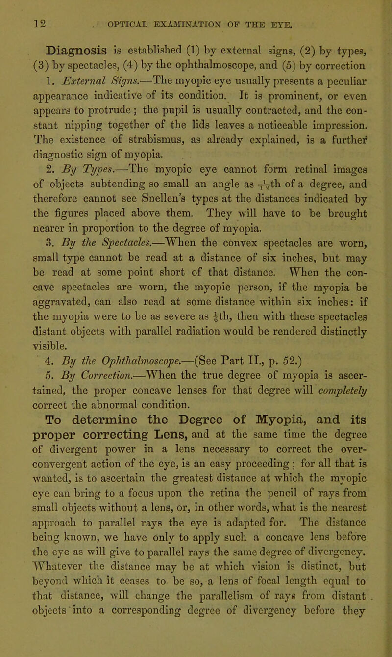 Diagnosis is established (1) by external signs, (2) by types, (3) by spectacles, (4) by the ophthalmoscope, and (5) by correction 1. External Signs.—The myopic eye usually presents a peculiar appearance indicative of its condition. It is prominent, or even appears to protrude; the pupil is usually contracted, and the con- stant nipping together of the lids leaves a noticeable impression. The existence of strabismus, as already explained, is a further diagnostic sign of myopia. 2. By Types.—The myopic eye cannot form retinal images of objects subtending so small an angle as -fVth of a degree, and therefore cannot see Snellen's types at the distances indicated by the figures placed above them. They will have to be brought nearer in proportion to the degree of myopia. 3. By the Spectacles.—When the convex spectacles are worn, small type cannot be read at a distance of six inches, but may be read at some point short of that distance. When the con- cave spectacles are worn, the myopic person, if the myopia be aggravated, can also read at some distance within six inches: if the myopia were to be as severe as ^th, then with these spectacles distant objects with parallel radiation would be rendered distinctly visible. 4. By the Ophthalmoscope.—(Sec Part II., p. 52.) 5. By Correction.—When the true degree of myopia is ascer- tained, the proper concave lenses for that degree will completely correct the abnormal condition. To determine the Degree of Myopia, and its proper correcting Lens, and at the same time the degree of divergent power in a lens necessary to correct the over- convergent action of the eye, is an easy proceeding ; for all that is wanted, is to ascertain the greatest distance at which the myopic eye can bring to a focus upon the retina the pencil of rays from small objects without a lens, or, in other words, what is the nearest approach to parallel I’ays the eye is adapted for. The distance being known, we have only to apply such a concave lens before the eye as will give to parallel rays the same degree of divergency. Whatever the distance may be at which vision is distinct, but beyond which it ceases to be so, a lens of focal length equal to that distance, will change the parallelism of rays from distant . objects into a corresponding degree of divergency before they