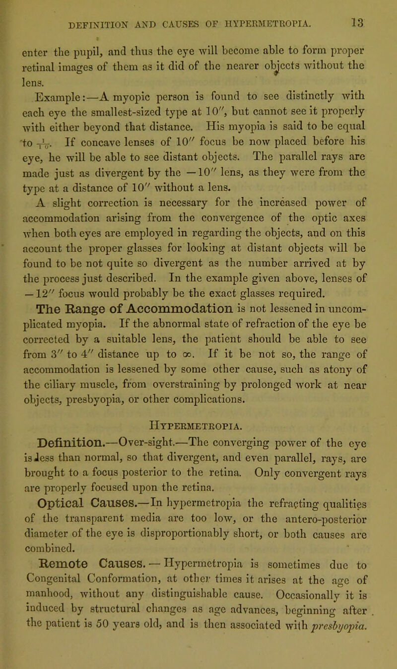 enter the pupil, and thus the eye will become able to form proper retinal images of them as it did of the nearer ol^ccts without the lens. Example:—A myopic person is found to see distinctly with each eye the smallest-sized type at 10, but cannot see it properly with either beyond that distance. His myopia is said to be equal 'to -fV- If concave lenses of 10 focus be now placed before his eye, he will be able to see distant objects. The parallel rays are made just as divergent by the —10 lens, as they were from the type at a distance of 10 without a lens. A slight correction is necessary for the increased power of accommodation arising from the convergence of the optic axes Avhen both eyes are employed in regarding the objects, and on this account the proper glasses for looking at distant objects will be found to be not quite so divergent as the number arrived at by the process just described. In the example given above, lenses of —12 focus would probably be the exact glasses required. The Range of Accommodation is not lessened in uncom- plicated myopia. If the abnormal state of refraction of the eye be corrected by a suitable lens, the patient should be able to see from 3 to 4 distance up to oo. If it be not so, the range of accommodation is lessened by some other cause, such as atony of the ciliary muscle, from overstraining by prolonged work at near objects, presbyopia, or other complications. IIypermetropia. Definition.—Over-sight.—The converging power of the eye isiess than normal, so that divergent, and even parallel, rays, are brought to a focus posterior to the retina. Only convergent rays are properly focused upon the retina. Optical Causes.—In hypermetropia the refracting qualities of the transparent media are too low, or the antero-posterior diameter of the eye is disproportionably short, or both causes are combined. Remote Causes. — Hypermetropia is sometimes due to Congenital Conformation, at other times it arises at the age of manhood, without any distinguishable cause. Occasionally it is induced by structural changes as age advances, beginning after the patient is 50 years old, and is then associated with preshjopia.