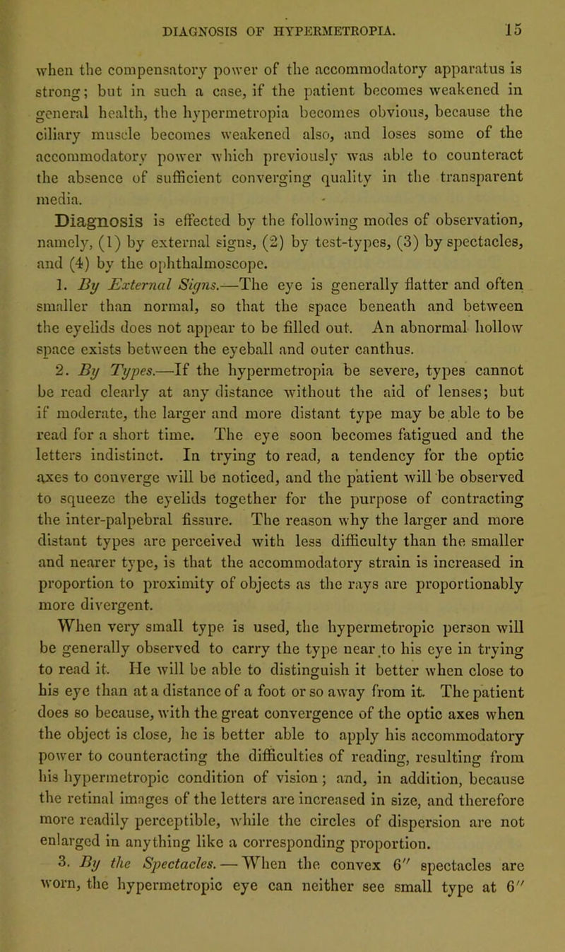 when the compensatory power of the accomraoclatory apparatus is strong; but in such a case, if the patient becomes weakened in general health, the hypcrmetropia becomes obvious, because the ciliary muscle becomes weakened also, and loses some of the accommodatory power which previously was able to counteract the absence of sufficient converging quality in the transparent media. Diagnosis is effected by the following modes of observation, namely, (1) by external signs, (2) by test-types, (3) by spectacles, and (4) by the oi)hthalmoscopc. 1. By External Signs.—The eye is generally flatter and often smaller than normal, so that the space beneath and between the eyelids does not appear to be filled out. An abnormal hollow sjiace exists between the eyeball and outer canthus. 2. By Types.—If the hypcrmetropia be severe, types cannot be read clearly at any distance without the aid of lenses; but if moderate, the larger and more distant type may be able to be read for a short time. The eye soon becomes fatigued and the letters indistinct. In trying to read, a tendency for the optic axes to converge will be noticed, and the patient will be observed to squeeze the eyelids together for the purpose of contracting the inter-palpebral fissure. The reason why the larger and more distant types are perceived with less difficulty than the smaller and nearer type, is that the accommodatory strain is increased in proportion to proximity of objects as the rays are proportionably more divergent. When very small type is used, the hypermetropic person will be generally observed to carry the type near to his eye in trying to read it. He will be able to distinguish it better when close to his eye than at a distance of a foot or so away from it. The patient does so because, with the great convergence of the optic axes when the object is close, he is better able to apply his accommodatory power to counteracting the difficulties of reading, resulting from his hypermetropic condition of vision; and, in addition, because the retinal imnges of the letters are increased in size, and therefore more readily perceptible, while the circles of dispersion are not enlarged in anything like a corresponding proportion. 3. By the Spectacles. — When the convex 6 spectacles are worn, the hypermetropic eye can neither see small type at 6