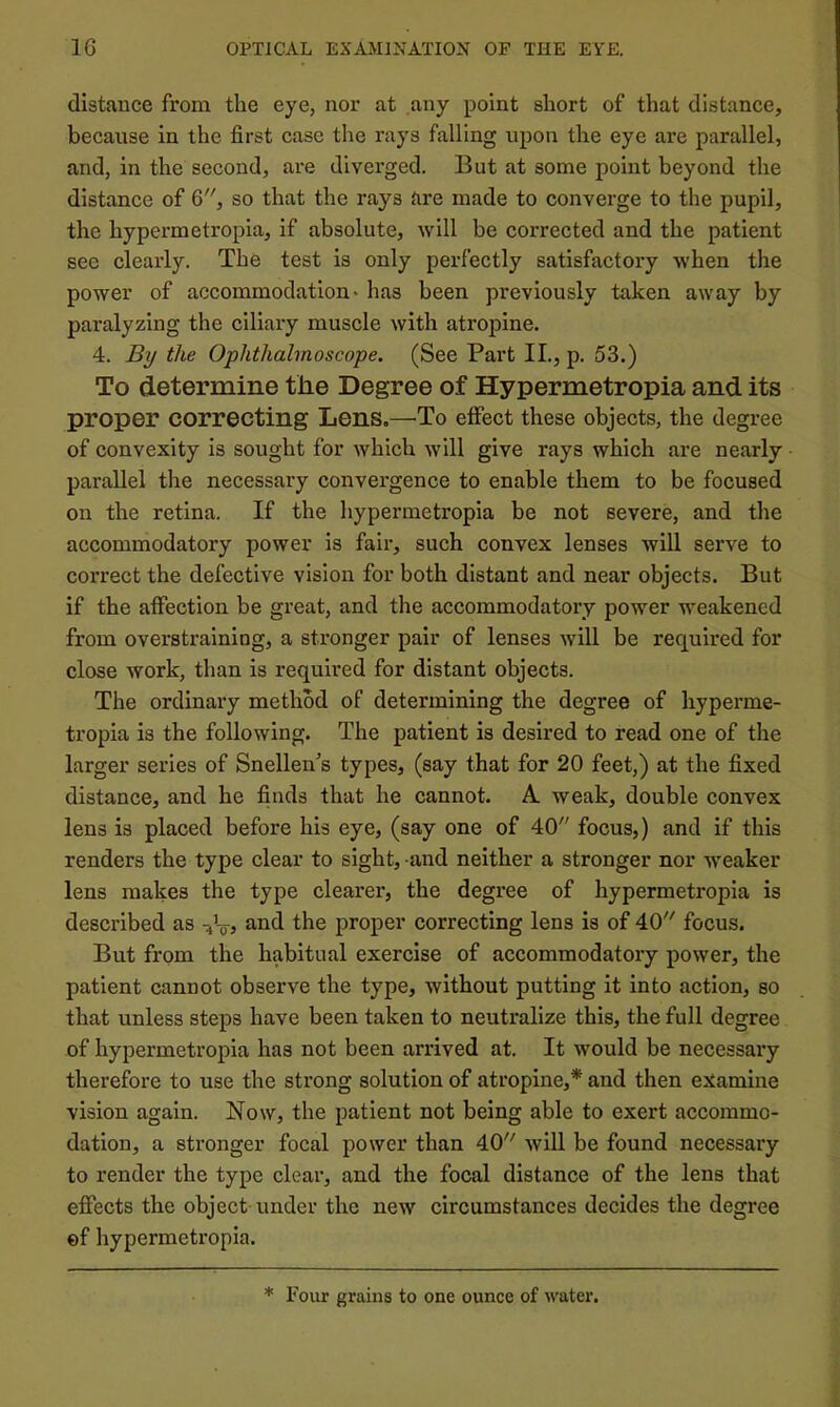 distance from the eye, nor at any point short of that distance, because in the first case the rays falling upon the eye are parallel, and, in the second, are diverged. But at some point beyond the distance of 6, so that the rays are made to converge to the pupil, the hypermetropia, if absolute, will be corrected and the patient sec clearly. The test is only perfectly satisfactory when the power of accommodation* has been previously taken away by paralyzing the ciliary muscle with atropine. 4. the Ophthalmoscope. (See Part II., p. 53.) To determine the Degree of Hypermetropia and its proper correcting Lens.—To effect these objects, the degree of convexity is sought for which will give rays which are nearly parallel the necessary convergence to enable them to be focused on the retina. If the hypermetropia be not severe, and the accommodatory power is fair, such convex lenses will serve to correct the defective vision for both distant and near objects. But if the affection be great, and the accommodatory power weakened from overstraining, a stronger pair of lenses wiU be required for close work, than is required for distant objects. The ordinary method of determining the degree of hyperme- tropia is the following. The patient is desired to read one of the larger series of Snellen’s types, (say that for 20 feet,) at the fixed distance, and he finds that he cannot. A. weak, double convex lens is placed before his eye, (say one of 40 focus,) and if this renders the type clear to sight, -and neither a stronger nor weaker lens makes the type clearer, the degree of hypermetropia is described as Vts proper correcting lens is of 40 focus. But from the habitual exercise of accommodatory power, the patient cannot observe the type, without putting it into action, so that unless steps have been taken to neutralize this, the full degree of hypermetropia has not been arrived at. It would be necessary therefore to use the strong solution of atropine,* and then examine vision again. Now, the patient not being able to exert accommo- dation, a stronger focal power than 40 will be found necessary to render the type clear, and the focal distance of the lens that effects the object under the new circumstances decides the degree ef hypermeti’opia. * Four grains to one ounce of water.