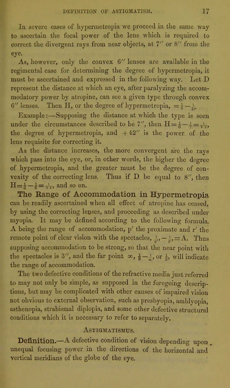 In severe cases of hypermetropia we proceed in tlie same way to ascertain the focal power of the lens which is required to correct the divei’gent rays from near objects, at or 8''' from the eye. As, however, only the convex 6 lenses are available in the regimental case for detei’mining the degree of hypermetropia, it must be ascertained and expressed in the following way. Let D represent the distance at which an eye, after pajfalyzing the accom- modatory power by atropine, can see a given type through convex 6 lenses. Then H, or the degree of hypermetropia, =i —i. Example:—Supposing the distance at which the type is seen under the circumstances described to be 7, then H = ^— the degree of hypermetropia, and +42''' is the power, of the lens requisite for correcting it. As the distance increases, the more convergent are the rays which pass into the eye, or, in other words, the higher the degree of hypermetropia, and the greater must be the degree of con- vexity of the correcting lens. Thus if D be equal to 8, then H=i —and so on. The Range of Accommodation in Hypermetropia can be readily ascertained when all effect of atropine has ceased, by using the correcting leases, and proceeding as described under myopia. It may be defined according to the following formula. A being the range of accommodation, p' the proximate and r' the remote point of clear vision with the spectacles, —i„=A. Thus supposing accommodation to be strong, so that the near point with the spectacles is 3, and the far point oo, ^ —or will indicate the range of accommodation. The two defective conditions of the refractive media just referred to may not only be simple, as supposed in the foregoing descrip- tions, but may be complicated with other causes of impaired vision not obvious to external observation, such as presbyopia, amblyopia, asthenopia, strabismal diplopia, and some other defective structural conditions which it is necessary to refer to separately. Astigmatismus. Definition.—A defective condition of vision depending upon . unequal focusing power in the directions of the horizontal and vertical meridians of the globe of the eye.