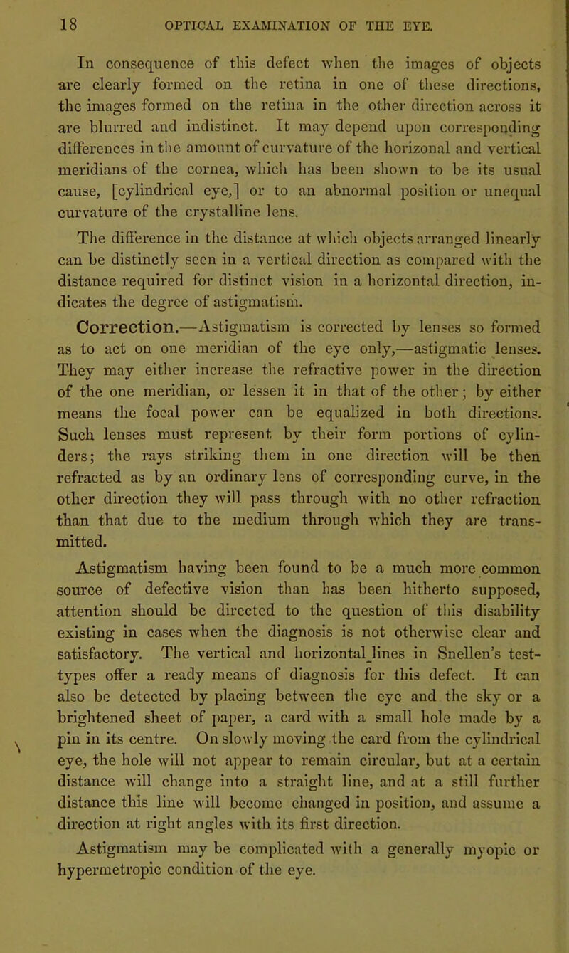 In consequence of this defect when the images of objects are clearly formed on the retina in one of these directions, the images formed on the retina in the other direction across it are blurred and indistinct. It may depend upon corresponding differences in the amount of curvature of the horizonal and vertical meridians of the cornea, which has been shown to be its usual cause, [cylindrical eye,] or to an abnormal position or unequal curvature of the crystalline lens. The difference in the distance at which objects arranged linearly can be distinctly seen in a vertical direction as compared with the distance required for distinct vision in a horizontal direction, in- dicates the degree of astigmatism. Correction.—Astigmatism is corrected by lenses so formed as to act on one meridian of the eye only,—astigmatic lenses. They may either increase the refractive power in the direction of the one meridian, or lessen it in that of the other; by either means the focal power can be equalized in both directions. Such lenses must represent by their form portions of cylin- ders; the rays striking them in one direction will be then refracted as by an ordinary lens of corresponding curve, in the other direction they will pass through with no other refraction than that due to the medium through which they are trans- mitted. Astigmatism having been found to be a much more common source of defective vision than has been hitherto supposed, attention should be directed to the question of this disability existing in cases when the diagnosis is not otherwise clear and satisfactory. The vertical and horizontaljlnes in Snellen’s test- types offer a ready means of diagnosis for this defect. It can also be detected by placing between the eye and the sky or a brightened sheet of paper, a card with a small hole made by a pin in its centre. On slowly moving the card from the cylindrical eye, the hole will not appear to remain circular, but at a certain distance will change into a straight line, and at a still further distance this line will become changed in position, and assume a direction at right angles with its first direction. Astigmatism may be complicated with a generally myopic or hypermetropic condition of the eye.