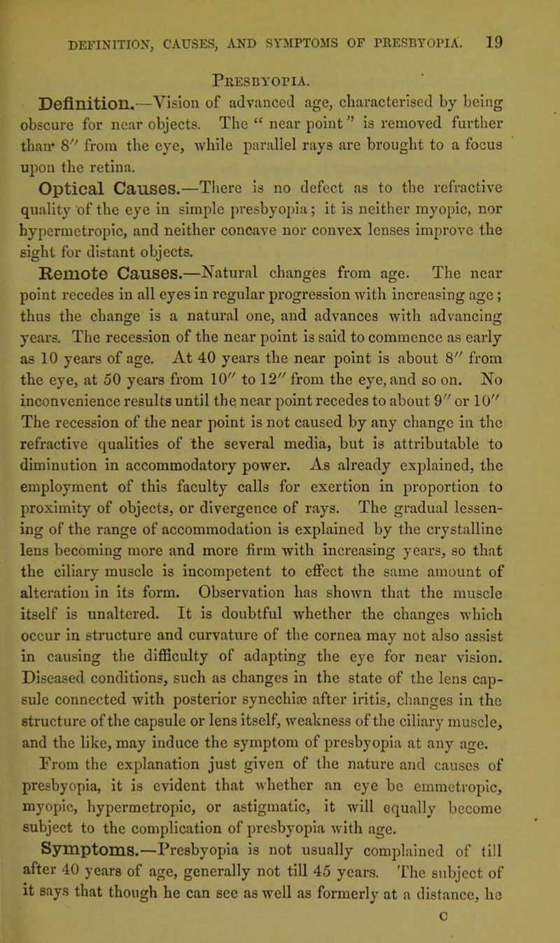PrESBY'OPIA. Definition.—Vision of advanced age, characterised by being obscure for near objects. The near pointis removed further than* 8 from the eye, ^Yhile parallel rays are brought to a focus upon the retina. Optical Causes.—There is no defect as to the refractive quality of the eye in simple presbyopia; it is neither myopic, nor hypermetropic, and neither concave nor convex lenses improve the sight for distant objects. Remote Causes.—Natural changes from age. The near point recedes in all eyes in regular progression with increasing age; thus the change is a natural one, and advances with advancing years. The recession of the near point is said to commence as early as 10 years of age. At 40 years the near point is about 8 from the eye, at 50 years from 10 to 12 from the eye, and so on. No inconvenience results until the near point recedes to about 9 or 10 The recession of the near point is not caused by any change in the refractive qualities of the several media, but is attributable to diminution in accommodatory power. As already explained, the employment of this faculty calls for exertion in proportion to proximity of objects, or divergence of rays. The gradual lessen- ing of the range of accommodation is explained by the crystalline lens becoming more and more firm with increasing years, so that the ciliary muscle is incompetent to effect the same amount of alteration in its form. Observation has shown that the muscle itself is unaltered. It is doubtful whether the changes which occur in structure and curvature of the cornea may not also assist in causing the difficulty of adapting the eye for near vision. Diseased eonditions, such as changes in the state of the lens cap- sule connected with posterior synechiaj after iritis, changes in the structure of the capsule or lens Itself, weakness of the ciliary muscle, and the like, may induce the symptom of presbyopia at any age. From the explanation just given of the nature and causes of presbyopia, it is evident that whether an eye be emmetropic, myopic, hypermetropic, or astigmatic, it will equally become subject to the eomplication of presbyopia with age. Symptoms.—Presbyoina is not usually complained of till after 40 years of age, generally not till 45 years. The subject of it says that though he can sec as well as formerly at a distance, he c