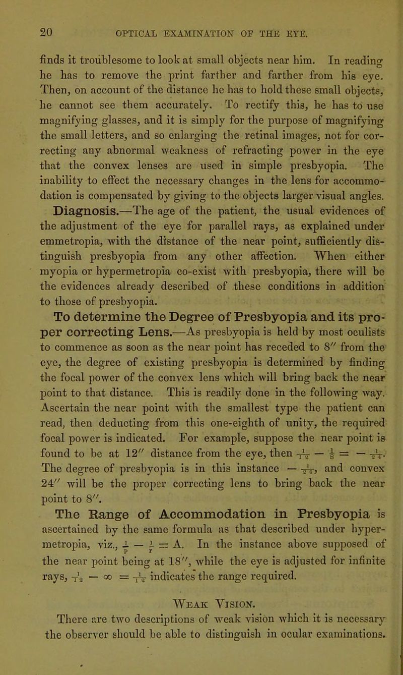 finds it troublesome to look at small objects near him. In reading he has to remove the print farther and farther from his eye. Then, on account of the distance he has to hold these small objects, he cannot see them accurately. To rectify this, he has to use magnifying glasses, and it is simply for the purpose of magnifying the small letters, and so enlarging the retinal images, not for cor- recting any abnormal weakness of refracting power in the eye that the convex lenses are used in simple presbyopia. The inability to effect the necessary changes in the lens for accommo- dation is compensated by giving to the objects larger visual angles. Diagnosis.—The age of the patient, the usual evidences of the adjustment of the eye for parallel rays, as explained under emmetropia, with the distance of the near point, sufficiently dis- tinguish presbyopia from any other affection. When either myopia or hypermetropia co-exist with presbyopia, there will be the evidences already described of these conditions in addition to those of presbyopia. To determine the Degree of Presbyopia and its pro- per correcting Lens.—As presbyopia is held by most oculists to commence as soon as the near point has receded to 8 from the eye, the degree of existing presbyopia is determined by finding the focal power of the convex lens which will bring back the near point to that distance. This is readily done in the following way. Ascertain the near point with the smallest type the patient can read, then deducting from this one-eighth of unity, the required focal power is indicated. For example, suppose the near point is found to be at 12 distance from the eye, then -jV — ^ The degree of presbyopia is in this instance — find convex 24 will be the proper correcting lens to bring back the near point to 8. The Range of Accommodation in Presbyopia is ascertained by the same formula as that described under hyper- metropia, viz., A — i — A. In the instance above supposed of the near point being at 18, while the eye is adjusted for infinite rays, — oo = -nr indicates the range required. Weak Vision. There are two descriptions of -weak vision w'hich it is necessary the observer should be able to distinguish in ocular examinations.