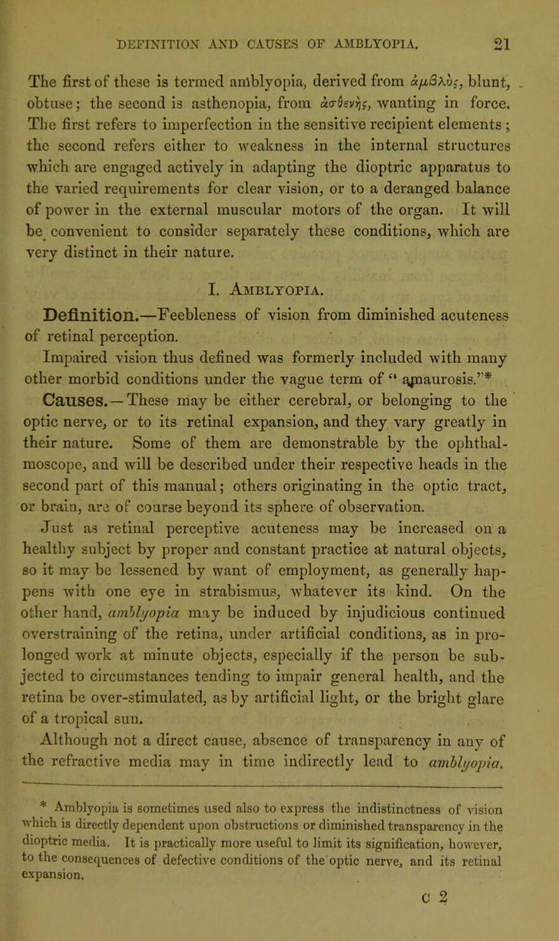 The first of these is termed anlblyopia, derived from oLjxBXvi, blunt, . obtuse; the second is asthenopia, from wanting in force. The first refers to imperfection in the sensitive recipient elements; the second refers either to weakness in the internal structures which are engaged actively in adapting the dioptric apparatus to the varied requirements for clear vision, or to a deranged balance of power in the external muscular motors of the organ. It will be_ convenient to consider separately these conditions, which are very distinct in their nature. I. Amblyopia. Definition.—Feebleness of vision from diminished acuteness of retinal perception. Impaired vision thus defined was formerly included with many other morbid conditions under the vague term of “ ^jpaurosis.’'* Causes.—These may be either cerebral, or belonging to the optic nerve, or to its retinal expansion, and they vary greatly in their nature. Some of them are demonstrable by the ophthal- moscope, and will be described under their respective heads in the second part of this manual; others originating in the optic tract, or brain, are of course beyond its sphere of observation. Just as retinal perceptive acuteness may be increased on a healthy subject by proper and constant practice at natural objects, so it may be lessened by want of employment, as generally hap- pens with one eye in strabismus, whatever its kind. On the other hand, amhhjoipia may be induced by injudicious continued overstraining of the retina, under artificial conditions, as in pro- longed work at minute objects, especially if the person be sub- jected to circumstances tending to impair general health, and the retina be over-stimulated, as by artificial light, or the bright glare of a tropical sun. Although not a direct cause, absence of transparency in any of the refractive media may in time indirectly lead to amblyopia. * Amblyopia is sometimes used also to express the indistinctness of vision which is directly dependent upon obstructions or diminished transparency in the dioptric media. It is practically more useful to limit its signification, however, to the consequences of defective conditions of the optic nerve, and its retinal expansion. C 2
