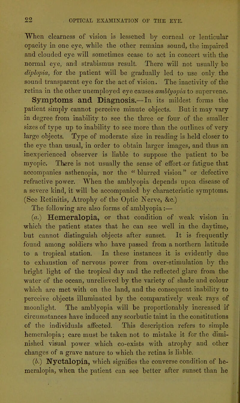 When clearness of vision is lessened by corneal or lenticular opacity in one eye, while the other remains sound, the impaired and clouded eye will sometimes cease to act In concert with the normal eye, and strabismus result. There will not usually be diplopia, for the patient will be gradually led to use only the sound transparent eye for the act of vision. The inactivity of the retina in the other unemployed eye causes amblyopia to supervene. Symptoms and Diagnosis.—In its mildest forms the patient simply cannot perceive minute objects. But it may vary in degree from inability to see the three or four of the smaller sizes of type up to inability to see more than the outlines of very large objects. Type of moderate size in reading is held closer to the eye than usual, in order to obtain larger images, and thus an Inexperienced observer is liable to suppose the patient to be myopic. There is not usually the sense of effort -or fatigue that accompanies asthenopia, nor the “ blurred vision ” or defective refractive power. When the amblyopia depends upon disease of a severe kind, it will be accompanied by characteristic symptoms. (See Retinitis, Atrophy of the Optic Nerve, &c.) The following are also forms of amblyopia:— (a.) Hemeralopia, or that condition of weak vision in which the patient states that he can see well in the daytime, but cannot distinguish objects after sunset. It is frequently found among soldiers who have passed from a northern latitude to a tropical station. In these instances it is evidently due to exhaustion of nervous power from over-stimulation by the bright light of the tropical day and the reflected glare from the water of the ocean, unrelieved by the variety of shade and colour which are met with on the land, and the consequent Inability to perceive objects illuminated by the comparatively weak rays of moonlight. The amblyopia will be proportionably increased if circumstances have induced any scorbutic taint in the constitutions of the individuals affected. This description refers to simple hemeralopia; care must be taken not to mistake it for the dimi- nished visual power which co-exists with atrophy and other changes of a grave nature to which the retina is liable. {b.) Nyctalopia, which signifies the converse condition of he- meralopia, when the patient can see better after sunset than he