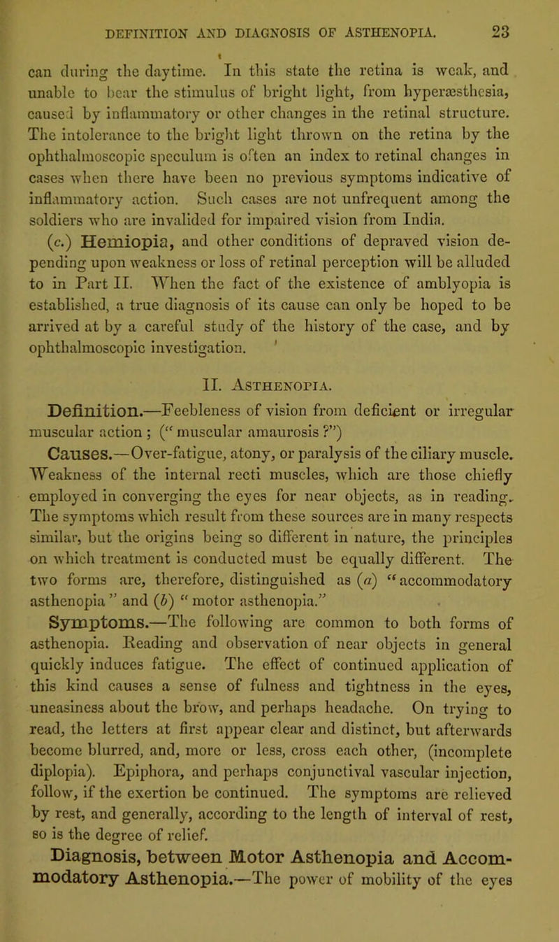 can during tlie daytime. In this state the retina is weak, and unable to hear the stimulus of bright light, from hypera3sthcsia, caused by inflammatory or other changes in the retinal structure. The intolerance to the bright light thrown on the retina by the ophthalmoscopic speculum is o.^'ton an index to retinal changes in cases when there have been no previous symptoms indicative of inflammatory action. Such cases are not unfrequent among the soldiers who ai'c invalided for impaired vision from India. (c.) Hemiopia, and other conditions of depraved vision de- pending upon weakness or loss of retinal perception will be alluded to in Part II. When the fact of the existence of amblyopia is established, a true diagnosis of its cause can only be hoped to be arrived at by a careful study of the history of the case, and by ophthalmoscopic investigation. ’ II. Asthenopia. Definition.—Feebleness of vision from deficient or irregular muscular action ; {“ muscular amaurosis ?”) Causes.—Over-fatigue, atony, or paralysis of the ciliary muscle. Weakness of the internal recti muscles, which are those chiefly employed in converging the eyes for near objects, as in reading. The symptoms which result from these sources are in many respects similar, but the origins being so different in nature, the principles on which treatment is conducted must be equally different. The two forms are, therefore, distinguished as (a) ‘‘ accommodatory asthenopia  and (b) “ motor asthenopia.” Symptoms.—The following are common to both forms of asthenopia. Reading and observation of near objects in general quickly induces fatigue. The effect of continued application of this kind causes a sense of fulness and tightness in the eyes, uneasiness about the brow, and perhaps headache. On trying to read, the letters at first appear clear and distinct, but afterwards become blurred, and, more or less, cross each other, (incomplete diplopia). Epiphora, and perhaps conjunctival vascular injection, follow, if the exertion be continued. The symptoms are relieved by rest, and generally, according to the length of interval of rest, so is the degree of relief. Diagnosis, between Motor Asthenopia and Accom- modatory Asthenopia.—The power of mobility of the eyes