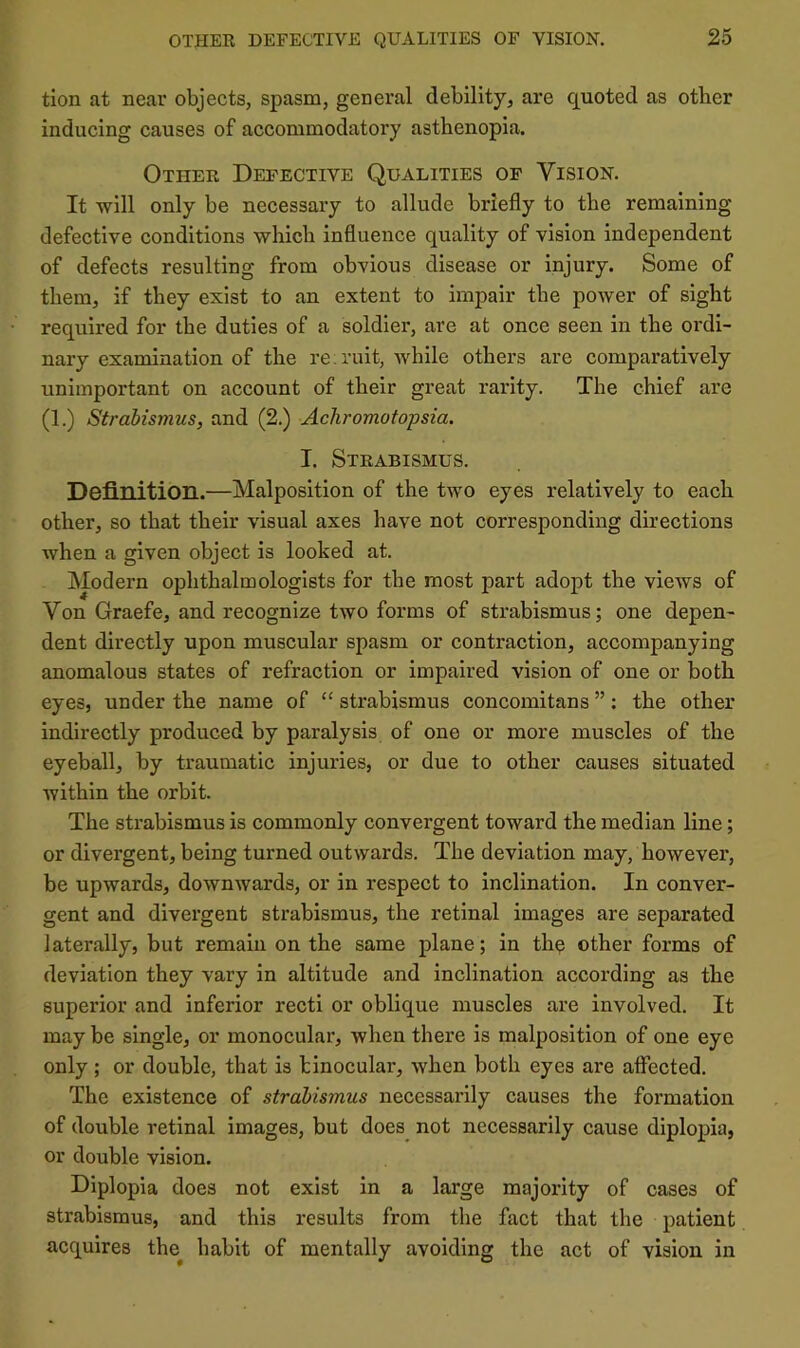 tion at near objects, spasm, general debility, are quoted as other inducing causes of accommodatory asthenopia. Othek Defective Qualities of Vision. It will only be necessary to allude briefly to the remaining defective conditions which influence quality of vision independent of defects resulting from obvious disease or injury. Some of them, if they exist to an extent to imj^air the power of sight required for the duties of a soldier, are at once seen in the ordi- nary examination of the re;ruit, while others are comparatively unimportant on account of their great rarity. The chief are (1.) Strabismus, and (2.) Achromatopsia. I. Steabismus. Definition.—Malposition of the two eyes relatively to each other, so that their visual axes have not corresponding directions when a given object is looked at. Modern ophthalmologists for the most part adopt the views of Von Graefe, and recognize two forms of strabismus; one depen- dent directly upon muscular spasm or contraction, accompanying anomalous states of refraction or impaired vision of one or both eyes, under the name of “ strabismus concomitans ”: the other indirectly produced by paralysis of one or more muscles of the eyeball, by traumatic injuries, or due to other causes situated within the orbit. The strabismus is commonly convergent toward the median line; or divergent, being turned outwards. The deviation may, however, be upwards, downwards, or in respect to inclination. In conver- gent and divergent strabismus, the retinal images are separated laterally, but remain on the same plane; in th^ other forms of deviation they vary in altitude and inclination according as the superior and inferior recti or oblique muscles are involved. It may be single, or monocular, when there is malposition of one eye only; or double, that is binocular, when both eyes are affected. The existence of strabismus necessarily causes the formation of double retinal images, but does not necessarily cause diplopia, or double vision. Diplopia does not exist in a large majority of cases of strabismus, and this results from the fact that the patient acquires the^ habit of mentally avoiding the act of vision in
