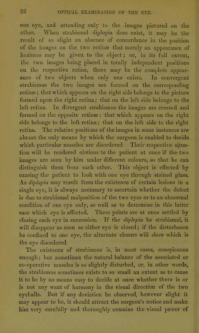 one eye, and attending only to the images pictured on the other. When strabismal diplopia does exist, it may be the result of so slight an absence of concordance in the position of the images on the two retime that merely an appearance of haziness may be given to the object; or, in its full extent, the two images being placed in totally independent positions on the respective retina, there may be the complete appear- ance of two objects when only one exists. In convergent strabismus the two images are formed on the corresponding retina); that which appears on the right side belongs to the picture formed upon the right retina: that on the left side belongs to the left retina. In divergent strabismus the images are crossed and formed on the opposite retinae: that which appears on the right side belongs to the left retina; that on the left side to the right retina. The relative positions of the images in some instances are almost the only means by which the surgeon is enabled to decide Avhich particular muscles are disordered. Their respective situa- tion will be rendered obvious to the patient at once if the two images are seen by him under different colours, so that he can distinguish them from each other. This object is effected by causing the patient to look with one eye through stained glass. As diplopia may result from the existence of certain lesions in a single eye, it is always necessary to ascertain whether the defect is due to strabismal malposition of the two eyes or to an abnormal condition of one eye only, as well as to determine in this latter case which eye is affected. These points are at once settled by closing each eye in succession. If the diplopia be strabismal, it will disappear as soon as either eye is closed; if the disturbance be confined to one eye, the alternate closure will show which is the eye disordered. The existence of strabismus is, in most cases, conspicuous enough; but sometimes the natural balance of the associated or co-operative muscles is so slightly disturbed, or, in other words, the strabismus sometimes exists to so small an extent as to cause it to be by no means easy to decide at once whether there is or is not any want of harmony in the visual direction of the two eyeballs. But if any deviation be observed, however slight it may appear to be, it should attract the surgeon’s notice and make him very carefully and thoroughly examine the visual power of