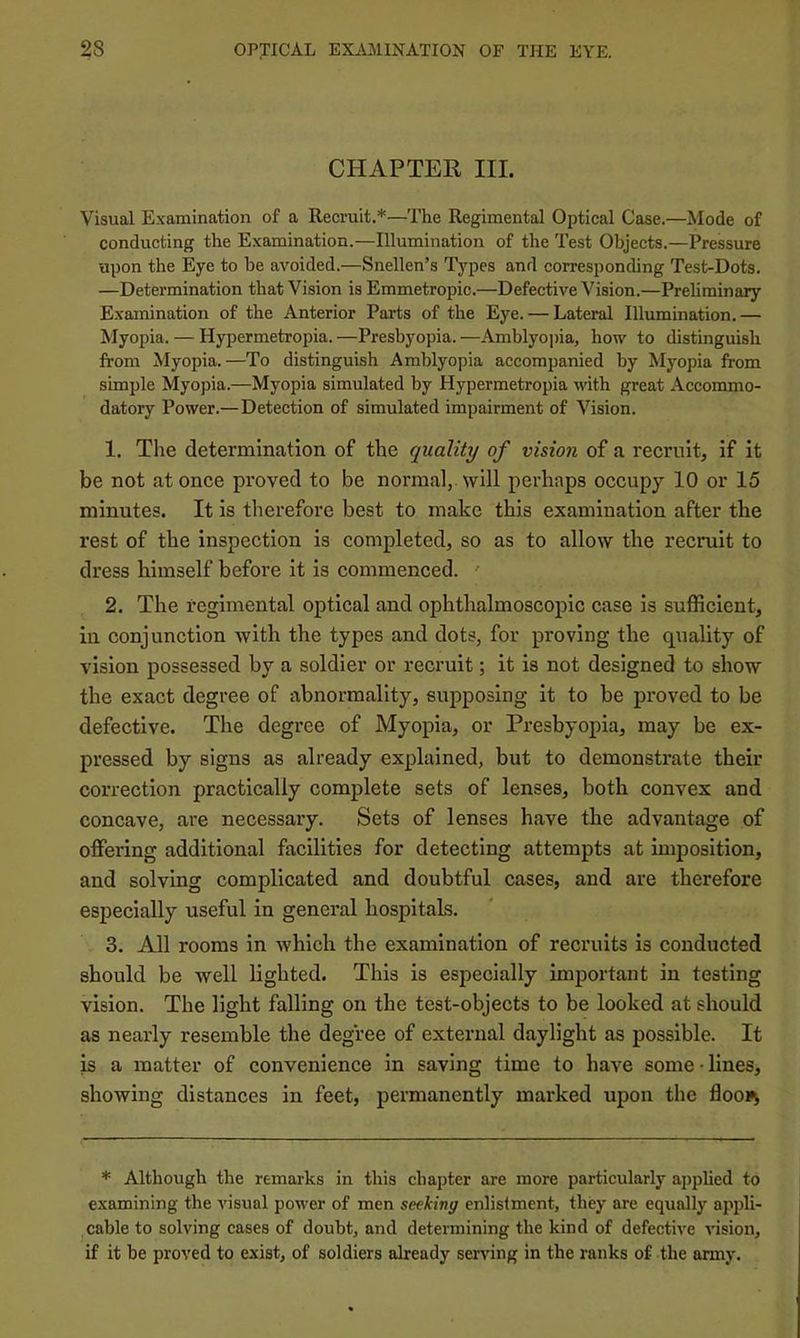 CHAPTER III. Visual Examination of a Recruit.*—The Regimental Optical Case.—Mode of conducting the Examination.—Illumination of the Test Objects.—Pressure upon the Eye to be avoided.—Snellen’s Types and corresponding Test-Dots. —Determination that Vision is Emmetropic.—Defective Vision.—Preliminary Examination of the Anterior Parts of the Eye. — Lateral Illumination.— Myopia. — Hypermetropia. —Presbyopia. —Amblyopia, how to distinguish from Myopia.—To distinguish Amblyopia accompanied by Myopia from simple Myopia.—Myopia simulated by Hypermetropia with great Accommo- datory Power.—Detection of simulated impairment of Vision. 1. The determination of the quality of vision of a recruit, if it be not at once proved to be normal, will perhaps occupy 10 or 15 minutes. It is therefore best to make this examination after tbe rest of the inspection is completed, so as to allow the recruit to dress bimself before it is commenced. ' 2. The regimental optical and ophthalmoscopic case is sufficient, in conjunction with the types and dots, for proving the quality of vision possessed by a soldier or recruit; it is not designed to show the exact degree of abnormality, supposing it to be proved to be defective. The degree of Myopia, or Presbyopia, may be ex- pressed by signs as already explained, but to demonstrate their correction practically complete sets of lenses, both convex and concave, are necessary. Sets of lenses have the advantage of offering additional facilities for detecting attempts at imposition, and solving complicated and doubtful cases, and are therefore especially useful in general hospitals. 3. All rooms in which the examination of recruits is conducted should be well lighted. This is especially important in testing vision. The light falling on the test-objects to be looked at should as nearly resemble the degree of external daylight as possible. It is a matter of convenience in saving time to have some-lines, showing distances in feet, permanently marked upon the flooi^ * Although the remarks in this chapter are more particularly applied to examining the visual power of men seekivg enlistment, they are equally appli- cable to solving cases of doubt, and determining the kind of defective vision, if it be proved to exist, of soldiers already serving in the ranks of the army.