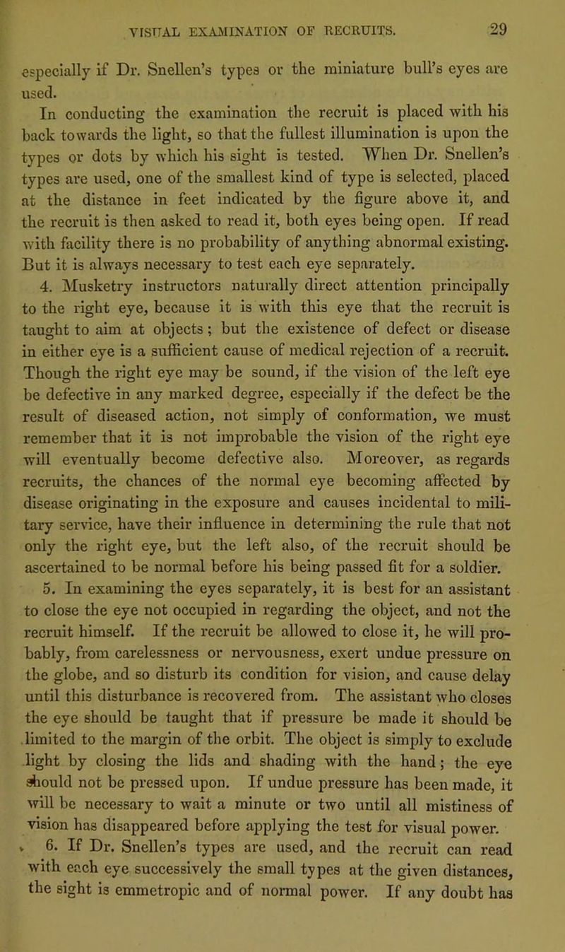 especially if Dr, Snellen’s types or the miniature bull’s eyes are used. In conducting the examination the recruit is placed with his back towards the light, so that the fullest illumination is upon the types or dots by which his sight is tested. When Dr. Snellen’s types are used, one of the smallest kind of type is selected, placed at the distance in feet indicated by the figure above it, and the recruit is then asked to read it, both eyes being open. If read with facility there is no probability of anything abnormal existing. But it is always necessary to test each eye sepai'ately. 4. Musketry instructors naturally direct attention principally to the right eye, because it is with this eye that the recruit is taught to aim at objects; but the existence of defect or disease in either eye is a sufficient cause of medical rejection of a recruit. Though the right eye may be sound, if the vision of the left eye be defective in any marked degree, especially if the defect be the result of diseased action, not simply of conformation, we must remember that it is not improbable the vision of the right eye will eventually become defective also. Moreover, as regards recruits, the chances of the normal eye becoming affected by disease originating in the exposure and causes incidental to mili- tary service, have their influence in determining the rule that not only the right eye, but the left also, of the recruit should be ascertained to be normal before his being passed fit for a soldier. 5. In examining the eyes separately, it is best for an assistant to close the eye not occupied in regarding the object, and not the recruit himself. If the recruit be allowed to close it, he will pro- bably, from carelessness or nervousness, exert undue pressure on the globe, and so disturb its condition for vision, and cause delay until this disturbance is recovered from. The assistant who closes the eye should be taught that if pressure be made it should be limited to the margin of the orbit. The object is simply to exclude light by closing the lids and shading with the hand; the eye *ould not be pressed upon. If undue pressure has been made, it will be necessary to wait a minute or two until all mistiness of vision has disappeared before applying the test for visual power. » 6. If Dr. Snellen’s types are used, and the recruit can read with each eye successively the small types at the given distances, the sight is emmetropic and of normal power. If any doubt has