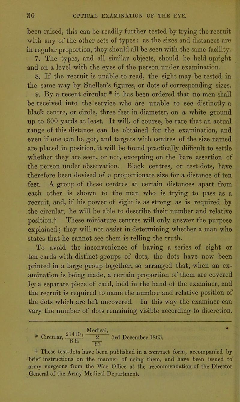 been raised, this can be readily further tested by trying the recruit with any of the other sets of types: as the sizes and distances are in regular proportion, they should all be seen with the same facility. 7. The types, and all similar objects, should be held upright and on a level with the eyes of the person under examination. 8. If tlie recruit is unable to read, the sight may be tested in the same way by Snellen’s figures, or dots of corresponding sizes. 9. By a recent circular * it has been ordered that no men shall be received into the service who are unable to see distinctly a black centre, or circle, three feet in diameter, on a white ground up to 600 yards at least. It will, of course, be rare that an actual range of this distance can be obtained for the examination, and even if one can be got, and targets with centres of the size named are placed in position, it will be found practically difficult to settle whether they are seen, or not, excepting on the bare assertion of the person under observation. Black centres, or test dots, have thei’efore been devised of a proportionate size for a distance of ten feet. A group of these centres at certain distances apart from each other is shown to the man who is trying to pass as a recruit, and, if his power of sight is as strong as is required by the circular, he will be able to describe their number and relative position.t These miniature centres will only ansAver the purpose explained; they Avill not assist in determining whether a man who states that he cannot see them is telling the truth. To avoid the inconvenience of having a series of eight or ten cards with distinct groups of dots, the dots have now been printed in a large group together, so arranged that, when an ex- amination is being made, a certain proportion of them are covered by a separate piece of card, held in the hand of the examiner, and the recruit is required to name the number and relative position of the dots Avhich are left uncovered. In this way the examiner can vary the number of dots remaining visible according to discretion. t These test-dots have been published in a compact form, accompanied by brief instructions on the manner of using them, and have been issued to army surgeons from the War Office at the recommendation of the Director General of the Army Medical Dejmrtment. Medical, 2 drd December 1863. 63