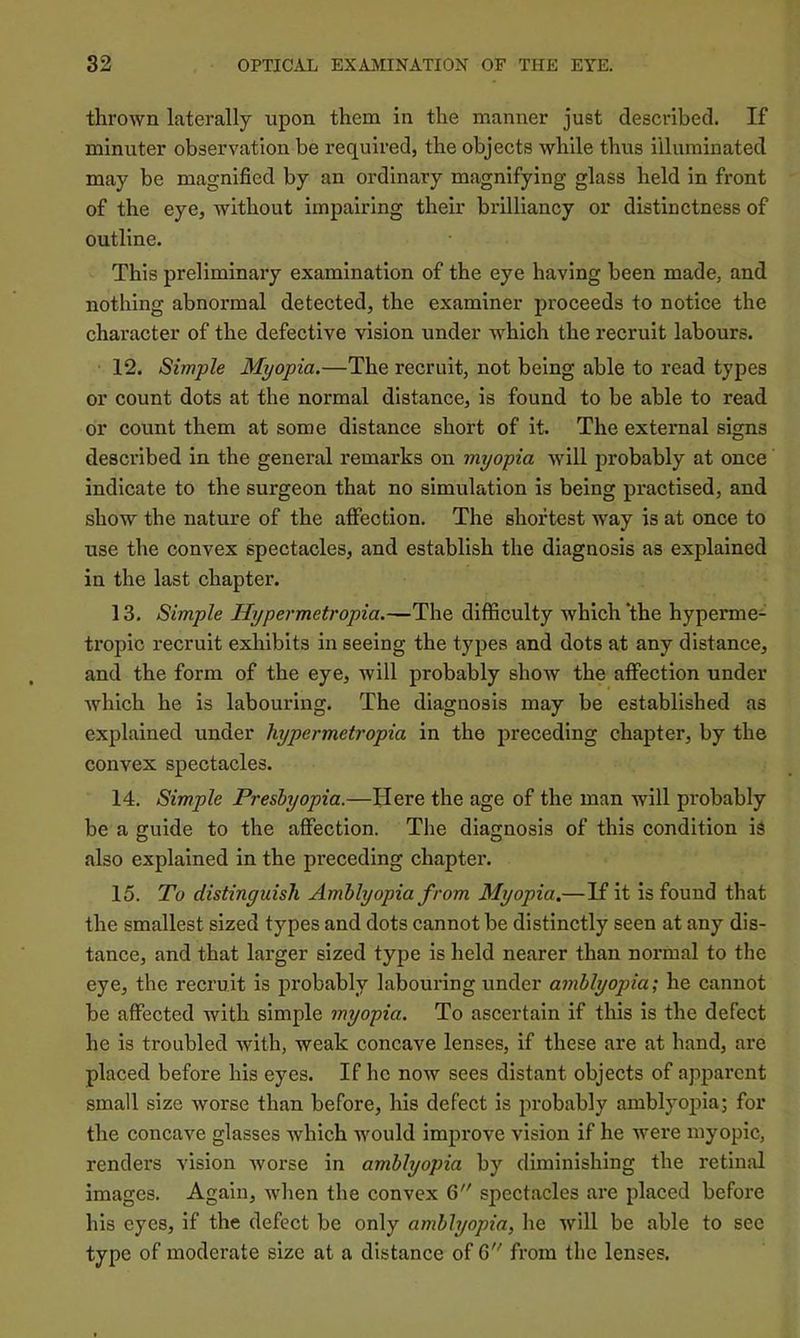 thrown laterally upon them in the manner just described. If minuter observation be required, the objects while thus illuminated may be magnified by an ordinary magnifying glass held in front of the eye, without impairing their brilliancy or distinctness of outline. This preliminary examination of the eye having been made, and nothing abnormal detected, the examiner proceeds to notice the character of the defective vision under which the recruit labours. 12. Simple Myopia.—The recruit, not being able to read types or count dots at the normal distance, is found to be able to read or count them at some distance short of it. The external signs described in the general remarks on myopia will probably at once indicate to the surgeon that no simulation is being practised, and show the nature of the affection. The shortest way is at once to use the convex spectacles, and establish the diagnosis as explained in the last chapter. 13. Simple Hypermetropia.—The difficulty which ‘the hyperme- tropic recruit exhibits in seeing the types and dots at any distance, and the form of the eye, will probably shoAV the affection under which he is labouring. The diagnosis may be established as explained under hypermetropia in the preceding chapter, by the convex spectacles. 14. Simple Presbyopia.—Here the age of the man will probably be a guide to the affection. The diagnosis of this condition is also explained in the preceding chapter. 15. To distinguish Amblyopia from Myopia,—If it is found that the smallest sized types and dots cannot be distinctly seen at any dis- tance, and that larger sized type is held nearer than normal to the eye, the recruit is probably labouring under amblyopia; he cannot be affected with simple myopia. To ascertain if this is the defect he is troubled with, weak concave lenses, if these are at hand, are placed before his eyes. If he now sees distant objects of apparent small size worse than before, his defect is probably amblyopia; for the concave glasses which would improve vision if he were myopic, renders vision worse in amblyopia by diminishing the retinal images. Again, when the convex 6 spectacles are placed before his eyes, if the defect be only amblyopia, he will be able to see type of moderate size at a distance of 6 from the lenses.