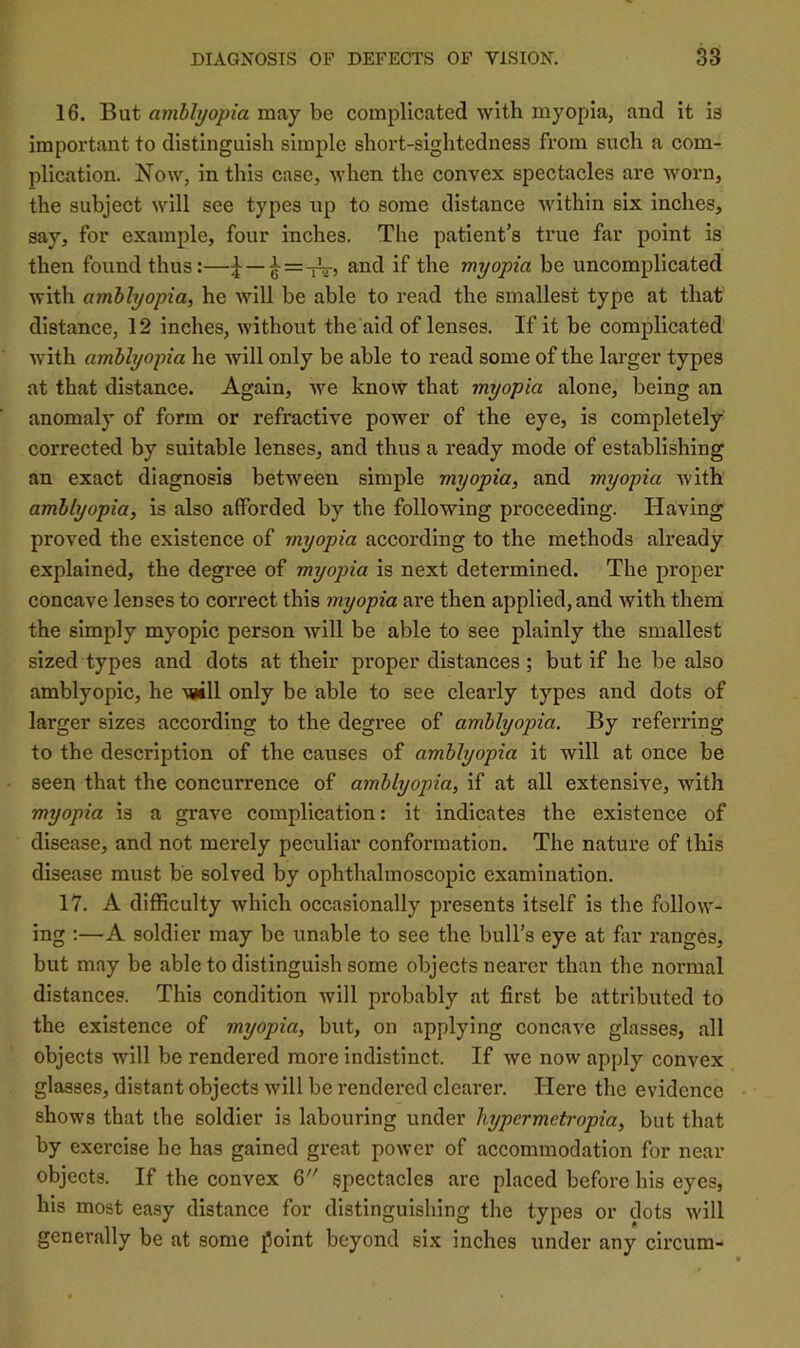 16. But amblyopia may be complicated with myopia, and it is important to distinguish simple short-sightedness from such a com- plication. Now, in this case, when the convex spectacles are worn, the subject will see types up to some distance within six inches, say, for example, four inches. The patient’s true far point is then found thus:—and if the myopia be uncomplicated with amblyopia, he Avill be able to read the smallest type at that distance, 12 inches, without the aid of lenses. If it be complicated Avith amblyopia he will only be able to read some of the larger types at that distance. Again, Ave know that myopia alone, being an anomaly of form or refractive power of the eye, is completely corrected by suitable lenses, and thus a ready mode of establishing an exact diagnosis betAveen simple myopia, and myopia Avith amblyopia, is also afforded by the following proceeding. Having proved the existence of myopia according to the methods already explained, the degree of myopia is next determined. The proper concave lenses to correct this myopia are then applied, and Avith them the simply myopic person Avill be able to see plainly the smallest sized types and dots at their proper distances ; but if he be also amblyopic, he Asill only be able to see clearly types and dots of larger sizes according to the degree of amblyopia. By referring to the description of the causes of amblyopia it will at once be seen that the concurrence of amblyopia, if at all extensive, with myopia is a grave complication: it indicates the existence of disease, and not merely peculiar conformation. The nature of this disease must be solved by ophthalmoscopic examination. 17. A difficulty which occasionally presents itself is the follow- ing :—-A soldier may be unable to see the bull’s eye at far ranges, but may be able to distinguish some objects nearer than the normal distances. This condition Avill probably at first be attributed to the existence of myopia, but, on applying concave glasses, all objects will be rendered more indistinct. If avc now apply convex glasses, distant objects Avill be rendered clearer. Here the evidence shows that the soldier is labouring under hypcrmetropia, but that by exercise he has gained great poAver of accommodation for near objects. If the convex 6 spectacles are placed before his eyes, his most easy distance for distinguishing the types or dots Avill generally be at some point beyond six inches under any circum-