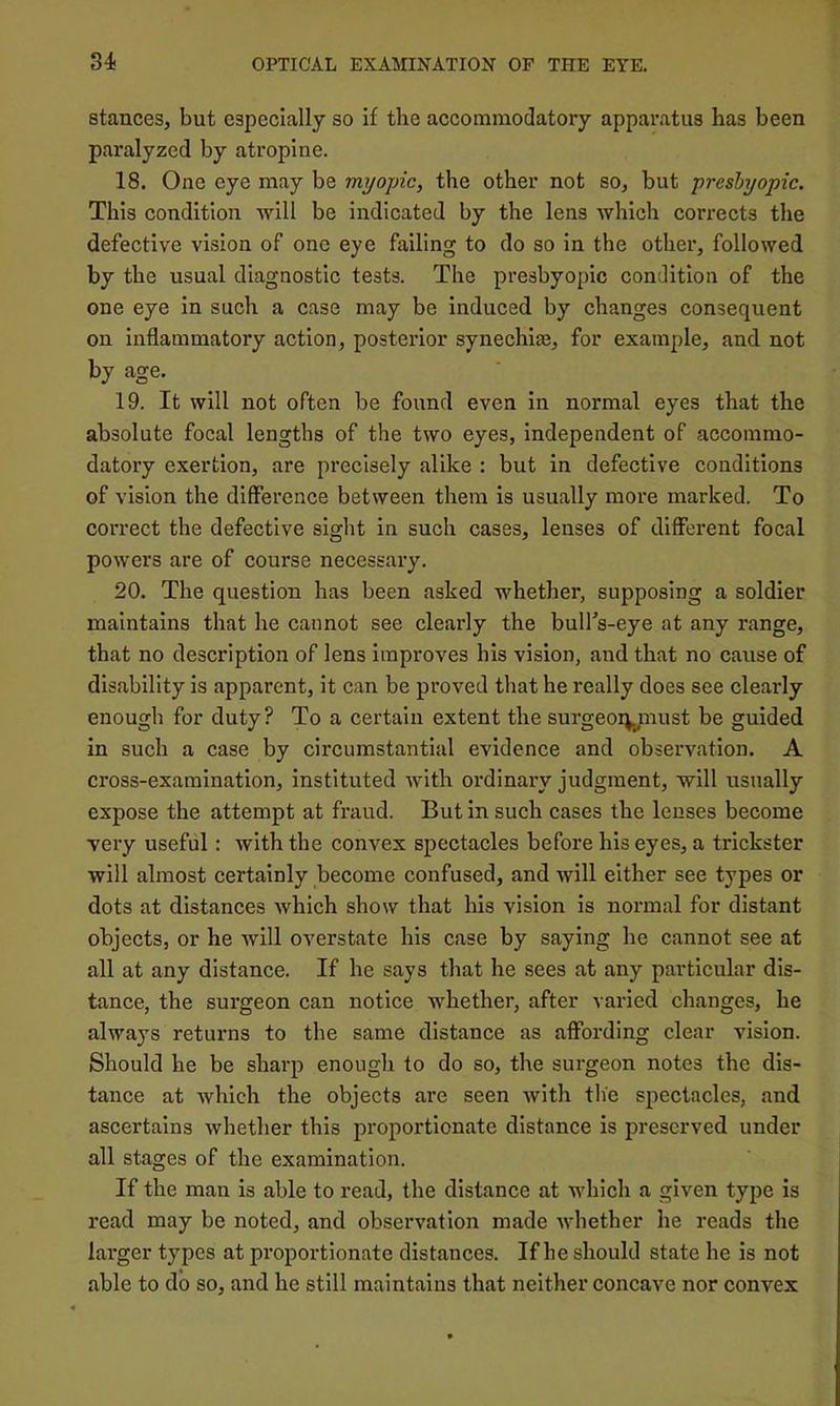 stances, but especially so if the accommodatory apparatus has been paralyzed by atropine. 18. One eye may be myopic, the other not so, but presbyopic. This condition •will be indicated by the lens which corrects the defective vision of one eye failing to do so in the other, followed by the usual diagnostic tests. The presbyopic condition of the one eye in such a case may be induced by changes consequent on inflammatory action, posterior synechias, for example, and not by age. 19. It will not often be found even in normal eyes that the absolute focal lengths of the two eyes, independent of accoramo- datory exertion, are precisely alike : but in defective conditions of vision the difference between them is usually more marked. To correct the defective sight in such cases, lenses of different focal powers are of course necessary. 20. The question has been asked whether, supposing a soldier maintains that he cannot see clearly the bull's-eye at any range, that no description of lens improves his vision, and that no cause of disability is apparent, it can be proved that he really does see clearly enough for duty? To a certain extent the surgeoiynust be guided in such a case by circumstantial evidence and observation. A cross-examination, instituted with ordinary judgment, will usually expose the attempt at fraud. But in such cases the lenses become very useful: with the convex spectacles before his eyes, a trickster will almost certainly become confused, and will either see types or dots at distances which show that his vision is normal for distant objects, or he will overstate his case by saying he cannot see at all at any distance. If he says that he sees at any particular dis- tance, the surgeon can notice whether, after varied changes, he always returns to the same distance as affording clear vision. Should he be sharp enough to do so, the surgeon notes the dis- tance at which the objects are seen with the spectacles, and ascertains whether this proportionate distance is preserved under all stages of the examination. If the man is able to read, the distance at which a given type is read may be noted, and observation made whether he reads the larger types at proportionate distances. If he should state he is not able to do so, and he still maintains that neither concave nor convex