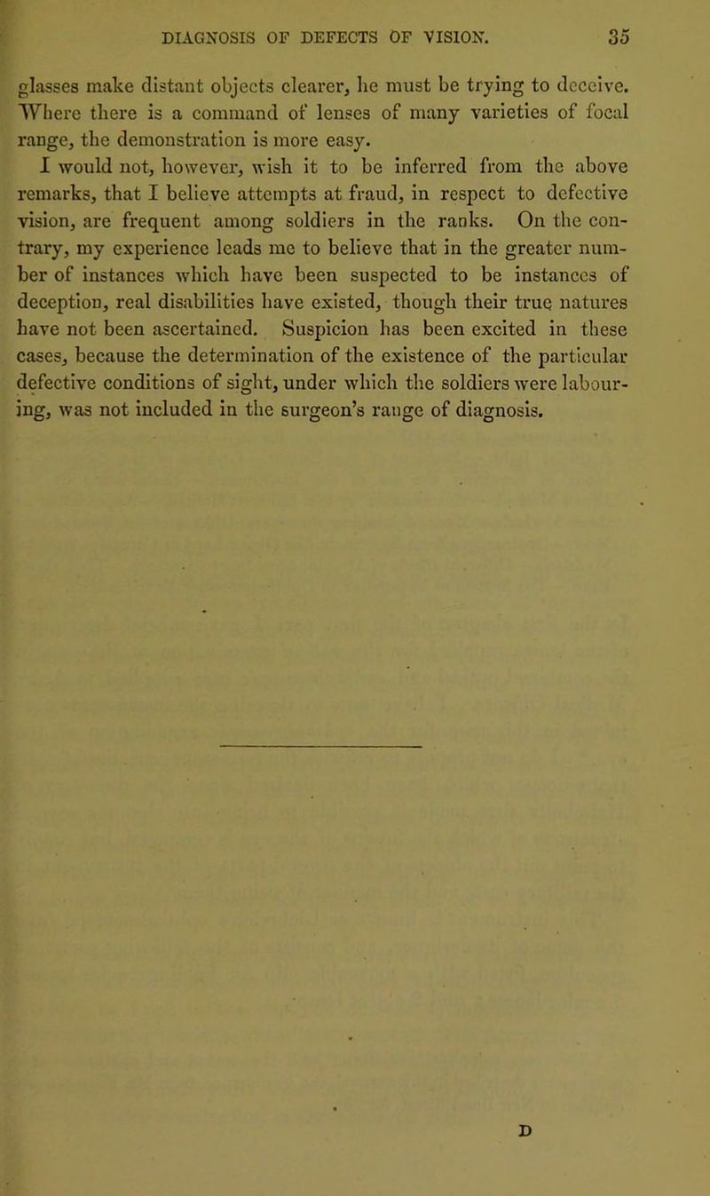 glasses make distant objects clearer^ be must be trying to deceive. Where there is a command of lenses of many varieties of focal range, the demonstration is more easy. I would not, howevei’, wish it to be inferred from the above remarks, that I believe attempts at fraud, in respect to defective vision, are frequent among soldiers in the ranks. On the con- trary, my experience leads me to believe that in the greater num- ber of instances which have been suspected to be instances of deception, real disabilities have existed, though their true natures have not been ascertained. Suspicion has been excited in these cases, because the determination of the existence of the particular defective conditions of sight, under which the soldiers were labour- ing, was not included in the surgeon’s range of diagnosis. D