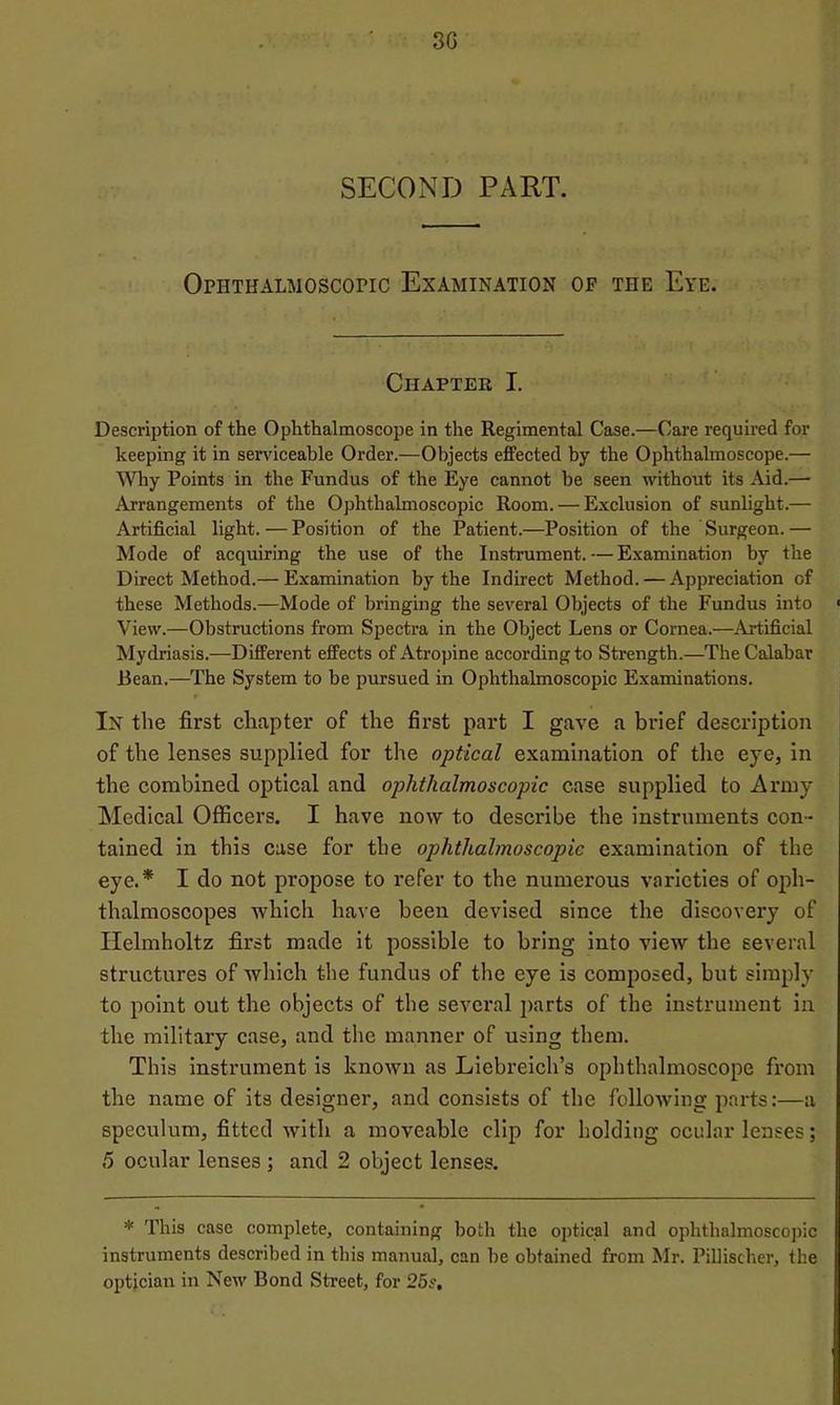 3G SECOND PART. Ophthalmoscopic Examination op the Eye. Chapter I. Description of the Ophthalmoscope in the Regimental Case.—Care required for keeping it in serviceable Order.—Objects efPected by the Ophthalmoscope.— Why Points in the Fundus of the Eye cannot be seen without its Aid.— Arrangements of the Ophthalmoscopic Room. — Exclusion of sunlight.— Artificial light. — Position of the Patient.—Position of the Surgeon.— Mode of acquiring the use of the Instrument.—Examination by the Direct Method.— Examination by the Indirect Method. — Appreciation of these Methods.—Mode of bringing the several Objects of the Fundus into ■ View.—Obstructions from Spectra in the Object Lens or Cornea.—Artificial Mydriasis.—Different effects of Atropine according to Strength.—The Calabar Bean.—The System to be pursued in Ophthalmoscopic Examinations. In the first chapter of the first part I gave a brief description of the lenses supplied for the optical examination of the eye, in the combined optical and ophthalmoscopic case supplied to Army Medical Officers. I have now to describe the instruments con- tained in this case for the ophthalmoscopic examination of the eye.* I do not propose to refer to the numerous varieties of oph- thalmoscopes which have been devised since the discovery of Helmholtz first made it possible to bring into view the several structures of which the fundus of the eye is composed, but simply to point out the objects of the several j>arts of the instrument in the military case, and the manner of using them. This instrument is known as Liebreich’s ophthalmoscope from the name of its designer, and consists of the following parts:—a speculum, fitted with a moveable clip for holding ocular lenses; 6 ocular lenses ; and 2 object lenses. * This case complete, containing both the optical and ophthalmoscopic instruments described in this manual, can be obtained from Mr. Pillischer, the optician in New Bond Street, for 25s,