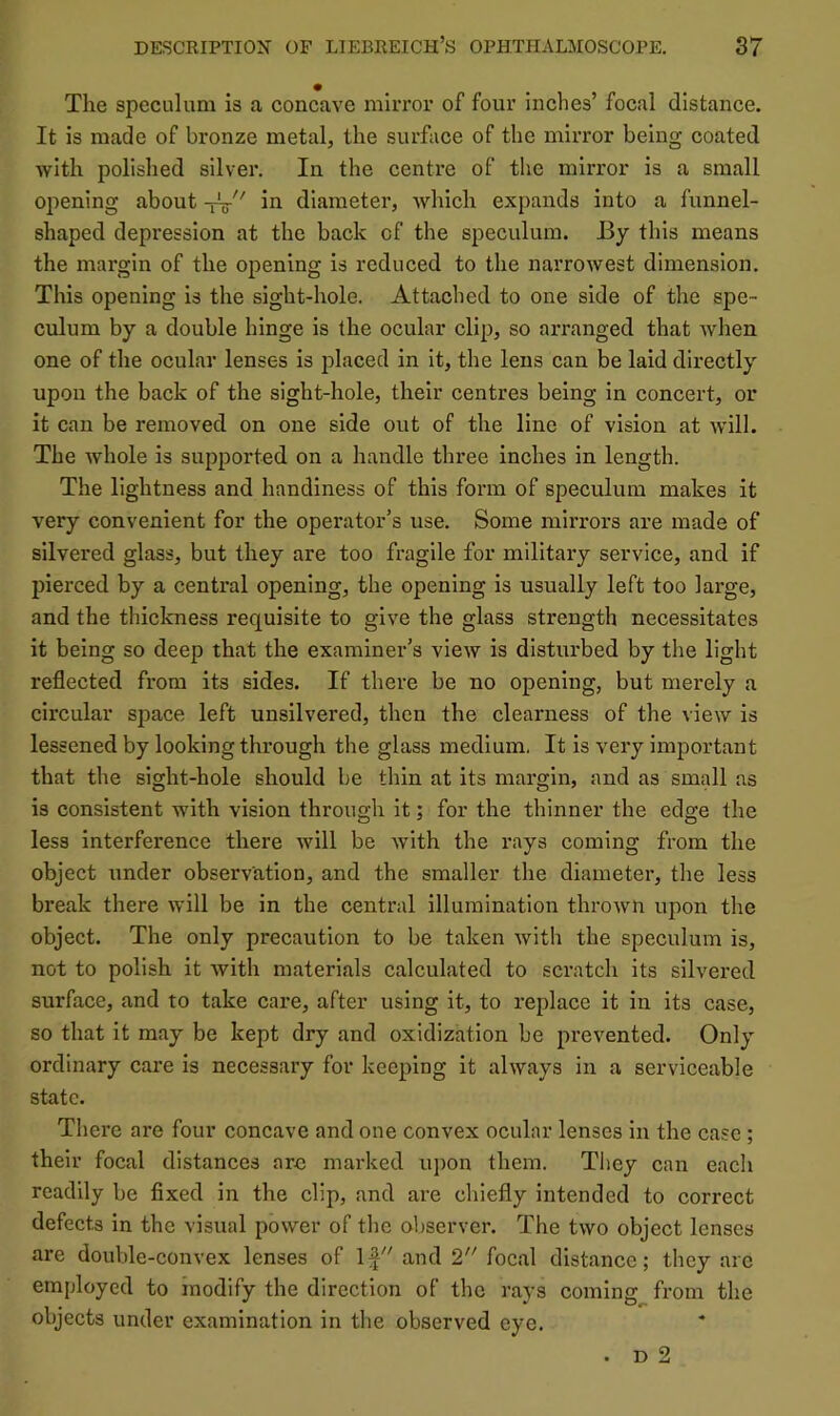 The speculum is a concave mirror of four inches’ focal distance. It is made of bronze metal, the surface of the mirror being coated with polished silver. In the centre of the mirror is a small opening about -fV in diameter, which expands into a funnel- shaped depression at the back of the speculum. By this means the margin of the opening is reduced to the narrowest dimension. This opening is the sight-hole. Attached to one side of the spe- culum by a double hinge is the ocular clip, so arranged that when one of the oeular lenses is placed in it, the lens ean be laid directly upon the back of the sight-hole, their centres being in concert, or it can be removed on one side out of the line of vision at will. The whole is supported on a handle three inches in length. The lightness and handiness of this form of speculum makes it very convenient for the operator’s use. Some mirrors are made of silvered glass, but they are too fragile for military service, and if pierced by a eentral opening, the opening is usually left too large, and the thiekness requisite to give the glass strength necessitates it being so deep that the examiner’s view is disturbed by the light reflected from its sides. If there be no opening, but merely a circular space left unsilvered, then the clearness of the view is lessened by looking through the glass medium. It is very important that the sight-hole should be thin at its margin, and as small as is consistent with vision through it; for the thinner the edge the less interference there will be with the rays coming from the object under observation, and the smaller the diameter, the less break there will be in the central illumination thrown upon the object. The only precaution to be taken with the speculum is, not to polish it with materials calculated to scratch its silvered surface, and to take care, after using it, to replace it in its case, so that it may be kept dry and oxidization be prevented. Only ordinary care is necessary for keeping it always in a serviceable state. There are four concave and one convex ocular lenses in the case; their focal distances arc marked upon them. They can each readily be fixed in the clip, and are chiefly intended to correct defects in the visual power of the ol)server. The two object lenses are double-convex lenses of 1^'' and 2 focal distance; they are employed to modify the direction of the rays coming from the objects under examination in the observed eye.