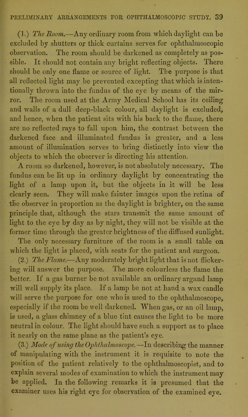 (].) The Room.—Any ordinary room from which daylight can he excluded by shutters op thick curtains serves for ophthalmoscopic observation. The room should be darkened as completely as pos- sible. It should not contain any bright reflecting objects. There should be only one flame or source of light. The purpose is that all reflected light may be prevented excepting that which is inten- tionally thrown into the fundus of the eye by means of the mir- ror. The room used at the Army Medical School has its ceiling and walls of a dull deep-black colour, all daylight is excluded, and hence, when the patient sits with his back to the flame, there are no reflected rays to fall upon him, the contrast between the darkened face and illuminated fundus is greater, and a less amount of illumination serves to bring distinctly into view the objects to which the observer is directing his attention. A room so darkened, however, is not absolutely necessary. The fundus can be lit up in ordinary daylight by concentrating the light of a lamp upon it, but the objects in it will be less clearly seen. They will make fainter images upon the retina of the observer in proportion as the daylight is brighter, on the same principle that, although the stars transmit the same amount of light to tlie eye by day as by night, they will not be visible at the former time through the greater brightness of the diffused sunlight. The only necessary furniture of the room is a small table on which the light is placed, with seats for the patient and surgeon. (2.) The Flame.—Any moderately bright light that is not flicker- ing will answer the purpose. The more colourless the flame the better. If a gas burner be not available an ordinary argand lamp will well supply its place. If a lamp be not at hand a wax candle will serve the purpose for one who is used to the ophthalmoscope, especially if the room be well darkened. When gas, or an oil lamp, is used, a glass chimney of a blue tint causes the light to be more neutral in colour. The light should have such a support as to place it nearly on the same plane as the patient’s eye. (3.) Mode of tising the Ophthalmoscope.—In describing the manner of manipulating with the instrument it is requisite to note the position of the patient relatively to the oplithalmoscopist, and to explain several inodes of examination to which the instrument may be applied. In the following remarks it is presumed that the examiner uses his right eye for observation of the examined eye.