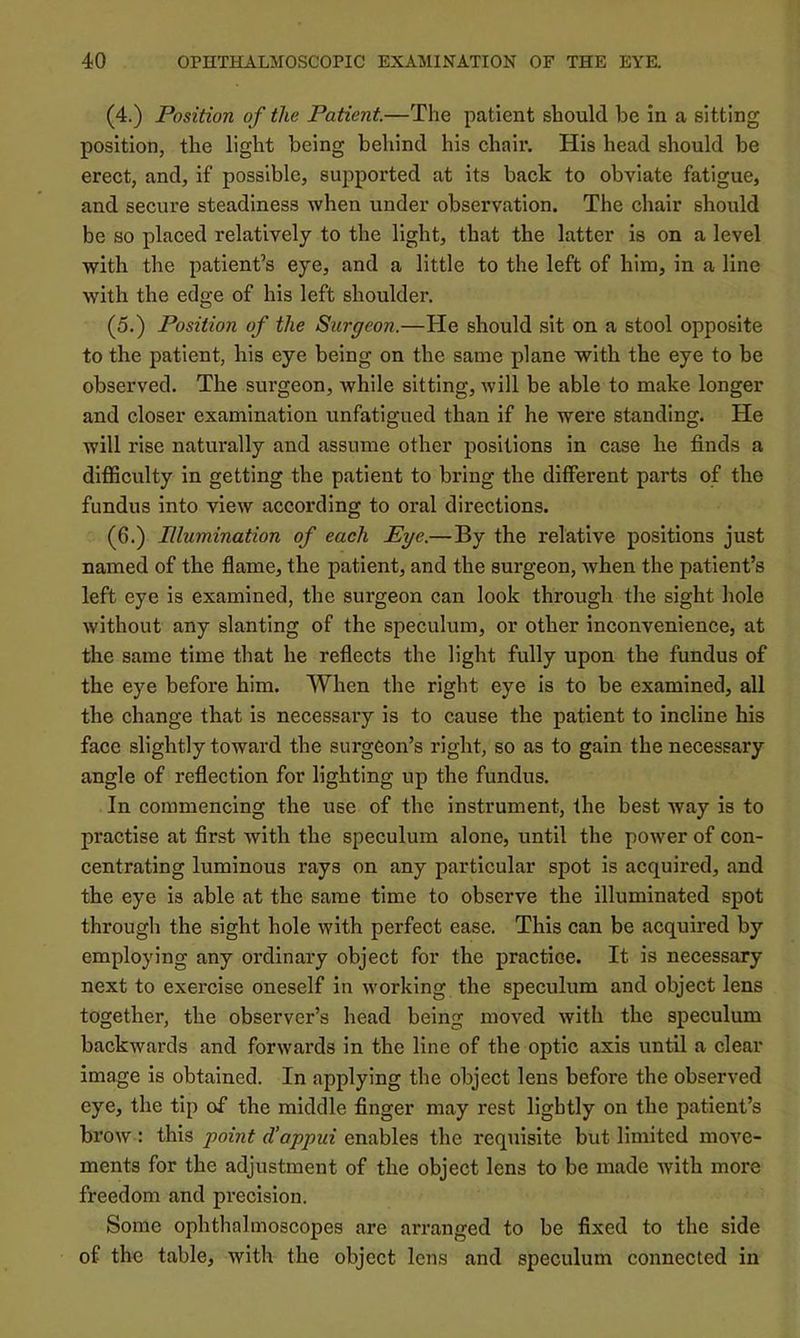 (4.) Position of the Patient.—The patient should be in a sitting position, the light being behind his chair. His head should be erect, and, if possible, supported at its back to obviate fatigue, and secure steadiness when under observation. The chair should be so placed relatively to the light, that the latter is on a level with the patient’s eye, and a little to the left of him, in a line with the edge of his left shoulder. (5.) Position of the Surgeon.—He should sit on a stool opposite to the patient, his eye being on the same plane with the eye to be observed. The surgeon, Avhile sitting, will be able to make longer and closer examination unfatigued than if he were standing. He will rise naturally and assume other positions in case he finds a difficulty in getting the patient to bring the different parts of the fundus into view according to oral directions. (6.) Illumination of each Eye.—By the relative positions just named of the flame, the patient, and the surgeon, when the patient’s left eye is examined, the surgeon can look through the sight hole without any slanting of the speculum, or other inconvenience, at the same time that he reflects the light fully upon the fundus of the eye before him. When the right eye is to be examined, all the change that is necessary is to cause the patient to incline his face slightly toward the surgeon’s right, so as to gain the necessary angle of reflection for lighting up the fundus. In commencing the use of the instrument, fhe best Avay is to practise at first with the speculum alone, until the power of con- centrating luminous rays on any particular spot is acquired, and the eye is able at the same time to observe the illuminated spot through the sight hole with perfect ease. This can be acquired by employing any ordinary object for the practice. It is necessary next to exercise oneself in working the speculum and object lens together, the observer’s head being moved with the speculum backwards and forwards in the line of the optic axis until a clear image is obtained. In applying the object lens before the observed eye, the tip of the middle finger may rest lightly on the patient’s brow : this point d’appui enables the requisite but limited move- ments for the adjustment of the object lens to be made with more freedom and precision. Some ophthalmoscopes are arranged to be fixed to the side of the table, with the object lens and speculum connected in