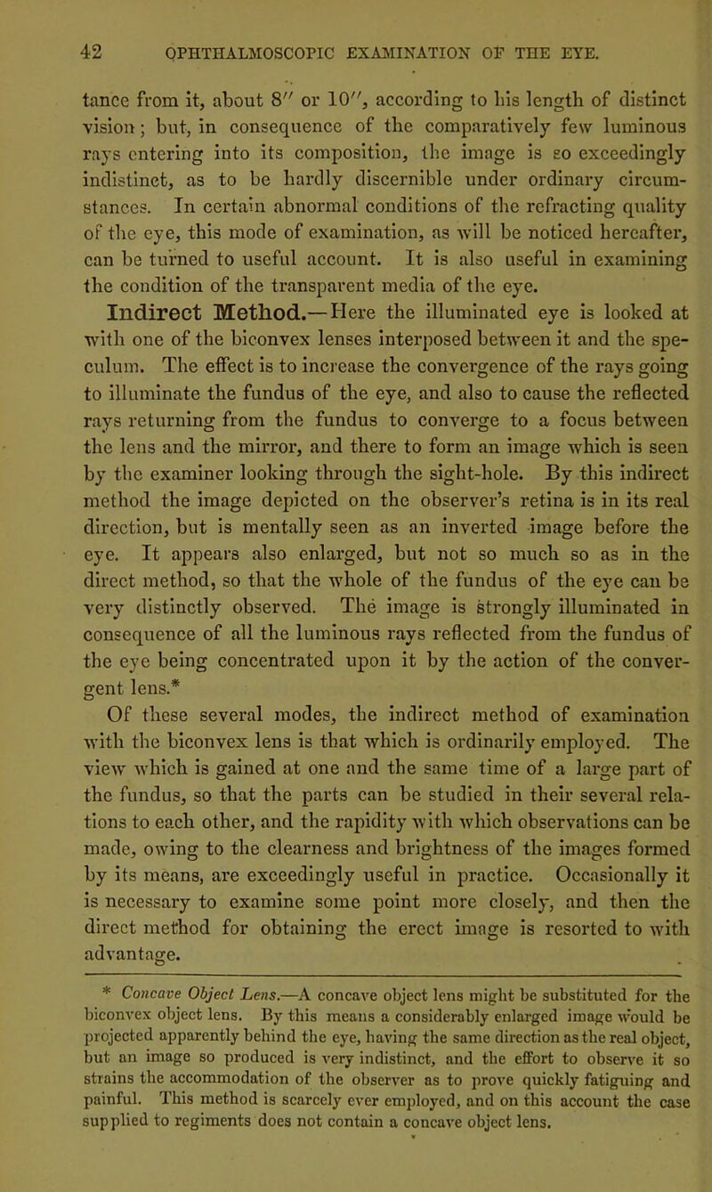 tance from It, about 8 or 10, according to bis length of distinct vision; but, in consequence of the comparatively fesv luminous rays entering into its composition, the image is so exceedingly indistinct, as to be hardly discernible under ordinary circum- stances. In certain abnormal conditions of the refracting quality of the eye, this mode of examination, as Avill be noticed hereafter, can be turned to useful account. It is also useful in examining the condition of the transparent media of the eye. Indirect Method.— Here the illuminated eye is looked at with one of the biconvex lenses interposed between it and the spe- culum. The effect is to increase the convergence of the rays going to illuminate the fundus of the eye, and also to cause the reflected rays returning from the fundus to converge to a focus between the lens and the mirror, and there to form an image which is seen by the examiner looking through the sight-hole. By this indirect method the image depicted on the observer’s retina is in its real direction, but is mentally seen as an inverted image before the eye. It appears also enlarged, but not so much so as in the direct method, so that the whole of the fundus of the eye can be very distinctly observed. The image is strongly illuminated in consequence of all the luminous rays reflected from the fundus of the eye being concentrated upon it by the action of the conver- gent lens.* Of these several modes, the indirect method of examination with the biconvex lens is that which is ordinarily employed. The vieAV Avhich is gained at one and the same time of a large part of the fundus, so that the parts can be studied in their several rela- tions to each other, and the rapidity Avith Avhich observations can be made, owing to the clearness and brightness of the images formed by its means, are exceedingly useful in practice. Occasionally it is necessary to examine some point more closely, and then the direct method for obtaining the erect image is resorted to with advantage. * Concave Object Lens.—A concave object lens might be substituted for the biconA'ex object lens. By this means a considerably enlarged image Avould be projected apparently behind the eye, having the same direction as the real object, but an image so produced is very indistinct, and the effort to observe it so strains the accommodation of the observer as to prove quickly fatiguing and painful. This method is scarcely ever employed, and on this account the case supplied to regiments does not contain a concaA'e object lens.