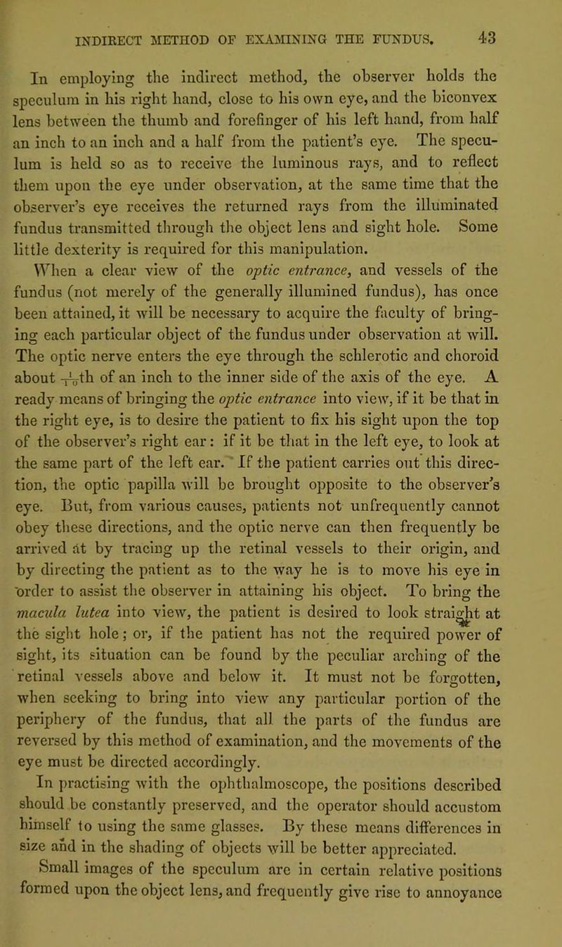 In employing the indirect method, the observer holds the speculum in his right hand, close to his own eye, and the biconvex lens between the thumb and forefinger of his left hand, from half an inch to an inch and a half from the patient’s eye. The specu- lum is held so as to receive the luminous rays, and to reflect them upon the eye under observation, at the same time that the observer’s eye receives the returned rays from the illuminated fundus transmitted througli the object lens and sight hole. Some little dexterity is required for this manipulation. When a clear view of the optic entrance, and vessels of the fundus (not merely of the generally illumined fundus), has once been attained, it will be necessary to acquire the faculty of bring- ing each particnlar object of the fundus under observation at will. The optic nerve enters the eye through the schlerotic and choroid about fo the inner side of the axis of the eye. A ready means of bringing the optic entrance into view, if it be that in the right eye, is to desire tlie patient to fix his sight upon the top of the observer’s right ear: if it be that in the left eye, to look at the same part of the left ear. ' If the patient carries out this direc- tion, the optic papilla will be brought opposite to the observer’s eye. But, from various causes, patients not unfrequently cannot obey these directions, and the optic nerve can then frequently be arrived at by tracing up the retinal vessels to their origin, and by directing the patient as to the Avay he is to move his eye in 'order to assist the observer in attaining his object. To bring the macula lutea into view, the patient is desired to look strai^t at the sight hole; or, if the patient has not the required power of sight, its situation can be found by the peculiar arching of the retinal vessels above and below it. It must not be forgotten, when seeking to bring into view any particular portion of the periphery of the fundus, that all the parts of the fundus are reversed by this method of examination, and the movements of the eye must be dii-ected accordingly. In practising Avith the ophthalmoscope, the positions described should be constantly preserved, and the operator should accustom himself to using the same glasses. By these means differences in size and in the shading of objects will be better appreciated. Small images of the speculum are in certain relative positions formed upon the object lens, and frequently give rise to annoyance