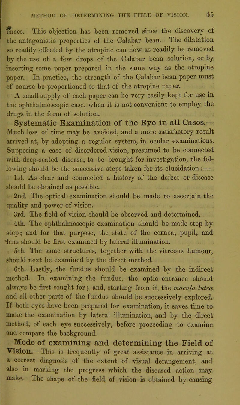 ^ces. This objection has been removed since the discoveiy of tlie antagonistic properties of the Calabar bean. The dilatation so readily effected by the atropine can now as readily be removed by the use of a few drops of the Calabar bean solution, or by inserting some paper prepared in the same way as the atropine paper. In practice, the strength of the Calabar bean paper must of course be proportioned to that of the atropine paper. A small supply of each paper can be very easily kept for use in the ophthalmoscopic case, when it is not convenient to employ the drugs in the form of solution. Systematic Examination of the Eye in all Cases.— Much loss of time may be avoided, and a more satisfactory result arrived at, by adopting a regular system, in ocular examinations. Supposing a case of disordered vision, presumed to be connected with deep-seated disease, to be brought for investigation, the fol- lowing should be the successive steps taken for its elucidation :— 1st. As clear and connected a history of the defect or disease should be obtained as possible. 2nd. The optical examination should be made to ascertain the quality and power of vision. 3rd. The field of vision should be observed and determined. 4th. The ophthalmoscopic examination should be made step by step; and for that purpose, the state of the cornea, pupil, and dens should be first examined by lateral illumination. 5th. The same structures, together with the vitreous humour, should next be examined by the direct method. 6th. Lastly, the fundus should be examined by the indirect method. In examining the fundus, the optic entrance should always be first sought for; and, starting from it, the macula lutea and all other parts of the fundus should be successively explored. If both eyes have been prepared for examination, it saves time to make the examination by lateral illumination, and by the direct method, of each eye successively, before proceeding to examine and compare the background. Mode of examining and determining the Field of Vision.—This is frequently of great assistance in arriving at a correct diagnosis of the extent of visual derangement, and also in marking the progress which the diseased action may make. The shape of the field of vision is obtained by causing