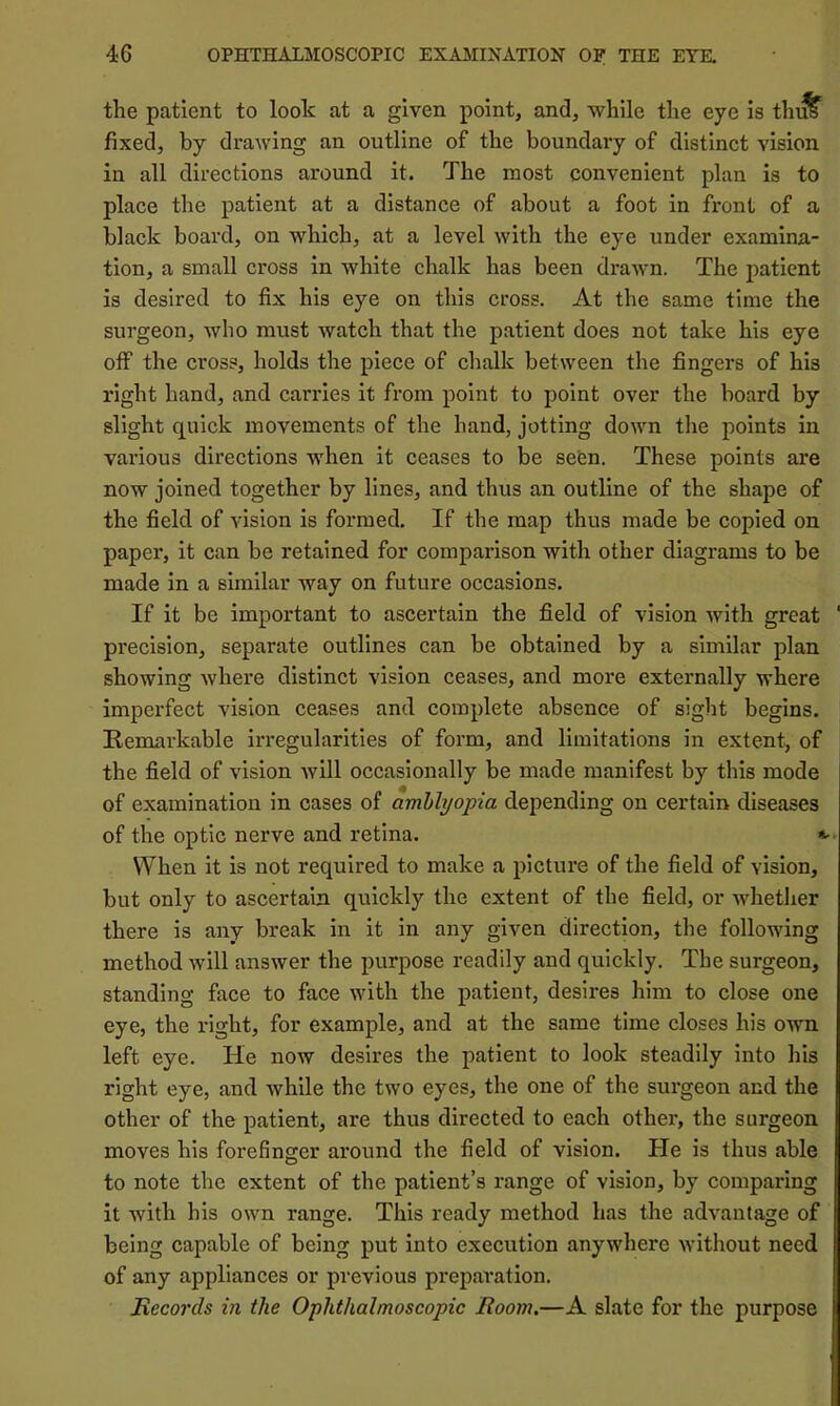 the patient to look at a given point, and, while the eye is thi^ fixed, by drawing an outline of the boundary of distinct vision in all directions around it. The most convenient plan is to place the patient at a distance of about a foot in front of a black board, on which, at a level with the eye under examina- tion, a small cross in white chalk has been drawn. The patient is desired to fix his eye on this cross. At the same time the surgeon, who must watch that the patient does not take his eye off the cross, holds the piece of chalk between the fingers of his right hand, and carries it from point to point over the board by slight quick movements of the hand, jotting down the points in various directions when it ceases to be seen. These points are now joined together by lines, and thus an outline of the shape of the field of vision is formed. If the map thus made be copied on paper, it can be retained for comparison with other diagrams to be made in a similar way on future occasions. If it be important to ascertain the field of vision with great precision, separate outlines can be obtained by a similar plan showing where distinct vision ceases, and more externally where imperfect vision ceases and complete absence of sight begins. Remarkable irregularities of form, and limitations in extent, of the field of vision will occasionally be made manifest by this mode of examination in cases of amblyopia depending on certain diseases of the optic nerve and retina. When it is not required to make a picture of the field of vision, but only to ascertain quickly the extent of the field, or whether there is any break in it in any given direction, the following method will answer the purpose readily and quickly. The surgeon, standing face to face with the patient, desires him to close one eye, the right, for example, and at the same time closes his own left eye. He now desires the patient to look steadily into his right eye, and while the two eyes, the one of the surgeon and the other of the patient, are thus directed to each other, the surgeon moves his forefinger around the field of vision. He is thus able to note the extent of the patient’s range of vision, by comparing it Avith his own range. This ready method has the advantage of being capable of being put into execution anywhere AA’ithout need of any appliances or previous preparation. Records in the Ophthalmoscopic Room.—A slate for the purpose