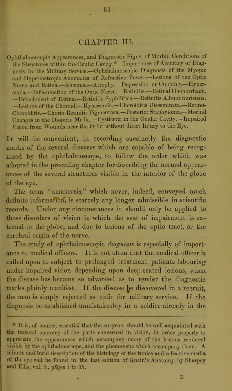 CHAPTER m. Ophthalmoscopic Appearances, and Diagnostic Signs, of Morbid Conditions of the Structures within the Ocular Cavity.*—Importance of Accuracy of Diag- nosis in the Military Service.—Ophthalmoscopic Diagnosis of the Mjmpic and Hypermetropic Anomalies of Refractive Power.—Lesions of the Optic Nerve and Retina.—Anaemia.—Atrophy.—Depression or Cupping.—Hyper- emia.—Inflammation of the Optic Nerve.—Retinitis.—Retinal Hemorrhage. —Detachment of Retina.—Retinitis Syphilitica.—Retinitis Albuminuriensis. —Lesions of the Choroid.—Hyperemia.—Choroiditis Disseminata.—Retino- Choroiditis.—Chorio-Retinitis Pigmentosa. —Posterior Staphyloma.—Morbid Changes in the Dioptric Media.—Cysticerci in the Ocular Cavity. —Impaired Vision from Wounds near the Orbit without direct Injury to the Eye. It will be convenient, in recording succinctly the diagnostic marks of the several diseases which are capable of being recog- nized by the ophthalmoscope, to follow the order which was adopted in the preceding chapter for describing the normal appear- ances of the several structures visible in the interior of the globe of the eye. The term ‘‘amaurosis,” which never, indeed, conveyed much definite infornianbiT, is scarcely any longer admissible in scientific records. Under any circumstances it should only be applied to those disorders of vision in which the seat of impairment is ex- ternal to the globe, and due to lesions of the optic tract, or the cerebral origin of the nerve. o The study of ophthalmoscopic diagnosis is especially of import- ance to medical officers. It is not often that the medical officer is called upon to subject to prolonged treatment patients laboiu’ing under impaired vision depending upon deep-seated lesions, Avhea the disease has become so advanced as to render the diagnostic marks plainly manifest. If the disease ^e discovered in a recruit^ the man is simply rejected as unfit for military service. If the diagnosis be established unmistakeably in a soldier already in the * It is, of course, essential that the surgeon should be well acquainted with the textural anatomy of the parts concerned in vision, in order properly to appreciate the appearances which accompany many of the lesions rendered visible by the ophthalmoscope, and the phenomena which accompany them. A minute and lucid description of the histology of the tunics and refractive media of the eye will be found in the last edition of Quain’s Anatomy, by Sharpey and Ellis, vol. 3., pffges 1 to 35. E